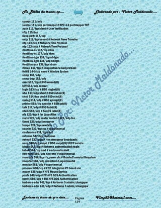 Mi Biblia de trucos xp….                                   Elaborado por : Vìctor Maldonado….

sunrpc 111/udp
sunrpc 111/udp portmapper # RPC 4.0 portmapper TCP
auth 113/tcp ident # User Verification
sftp 115/tcp
uucp-path 117/tcp
nntp 119/tcp usenet # Network News Transfer
ntp 123/tcp # Network Time Protocol
ntp 123/udp # Network Time Protocol
#netbios-ns 137/tcp nbns
#netbios-ns 137/udp nbns
#netbios-dgm 138/tcp nbdgm
#netbios-dgm 138/udp nbdgm
#netbios-ssn 139/tcp nbssn
#imap 143/tcp # imap network mail protocol
NeWS 144/tcp news # Window System
snmp 161/udp
snmp-trap 162/udp
exec 512/tcp # BSD rexecd(8)
biff 512/udp comsat
login 513/tcp # BSD rlogind(8)
who 513/udp whod # BSD rwhod(8)
shell 514/tcp cmd # BSD rshd(8)
syslog 514/udp # BSD syslogd(8)
printer 515/tcp spooler # BSD lpd(8)
talk 517/udp # BSD talkd(8)
ntalk 518/udp # SunOS talkd(8)
efs 520/tcp # for LucasFilm
route 520/udp router routed # 521/udp too
timed 525/udp timeserver
tempo 526/tcp newdate
courier 530/tcp rpc # experimental
conference 531/tcp chat
netnews 532/tcp readnews
netwall 533/udp # -for emergency broadcasts
uucp 540/tcp uucpd # BSD uucpd(8) UUCP service
klogin 543/tcp # Kerberos authenticated rlogin
kshell 544/tcp cmd # and remote shell
new-rwho 550/udp new-who # experimental
remotefs 556/tcp rfs_server rfs # Brunhoff remote filesystem
rmonitor 560/udp rmonitord # experimental
monitor 561/udp # experimental
pcserver 600/tcp # ECD Integrated PC board srvr
mount 635/udp # NFS Mount Service
pcnfs 640/udp # PC-NFS DOS Authentication
bwnfs 650/udp # BW-NFS DOS Authentication
kerberos-adm 749/tcp # Kerberos 5 admin/changepw
kerberos-adm 749/udp # Kerberos 5 admin/changepw


Enviame tu truco de xp o vista….           Página          Vlmp82@hotmail.com....
                                           139
 