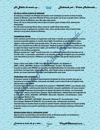 Mi Biblia de trucos xp….                                    Elaborado por : Vìctor Maldonado….

VOLVER AL INICIO CLÁSICO DE WINDOWS
Al comenzar a trabajar con Windows XP muchas veces hechamos de menos el menú de inicio
clásico de Windows, pues bien Windows XP tiene una opción con la que se puede volver a obtener
el menú clásico de Windows, para ello sigue estos pasos:
Haces clic con el ratón derecho sobre la barra de inicio, junto al botón Inicio. Seleccionas
Propiedades
Haz clic sobre la pestaña Menú Inicio y marca la casilla Menú inicio clásico.
Acepta para que se apliquen los cambios y listo, ahora cuando pulses sobre el botón Inicio
volverás a ver el menú clásico de Windows.

FRAGMENTAR RÁPIDO
Todos sabemos que los discos se fragmentan cada tanto. A medida que vamos borrando archivos,
aparecen pequeños agujeros en nuestro disco rígido. El problema es que Windows ve estos
agujeros como espacio libre para guardar datos. Y lo peor es que, si el espacio disponible es
menor que el tamaño del archivo por almacenar, Windows guardará lo que entre y pondrá el resto
en algún otro lejano lugar del disco rígido. ¿El resultado? Con el tiempo, mayor tardanza para
acceder a los archivos y programas.
Windows ejecuta una "regla" cuando hace esto. La cantidad de espacio libre tiene que ser de
512 KB o más. Lo que hemos encontrado es un pequeño cambio en el Registro que nos permitirá
subir este límite para forzar a Windows a que busque un hueco más grande donde poner los
datos.

Vamos a llevar este límite a 2 MB. Para ello abrimos Regedit y nos dirigimos a:
[HKEY_LOCAL_MACHINE System CurrentControlSet Control File System].
Creamos un nuevo valor DWORD con el nombre ConfigFileAllocSizer y le colocamos el valor 2048
en decimal. Cerramos todo, reiniciamos y listo. ¡Ojo! Nuestro disco se quedará sin espacio más
pronto, por lo que tendremos que volver a desfragmentarlo cada tanto.

PROBLEMAS CON LAS FUENTES
Si tenemos fuentes en el sistema aparentemente instaladas de forma correcta, pero que no
aparecen en la carpeta Fuentes, esto puede ser debido a que la clave Fonts en el registro haya
sido borrada o esté dañada
En primer lugar moveremos el contenido de la carpeta C:WINDOWSFONTS a una carpeta vacía,
abriendo la carpeta, seleccionando todas las fuentes y después copiándolos a la nueva carpeta.
Una vez hecho iniciaremos la herramienta de edición del registro de sistema, con el comando
"regedit.exe" desde el menú Inicio/Ejecutar. Allí localizaremos y eliminaremos los contenidos de
la clave HKEY_LOCAL_MACHINE SOFTWARE Microsoft Windows CurrentVersion Fonts
(para equipos Windows 9x) o
HKEY_LOCAL_MACHINE SOFTWARE Microsoft Windows NT CurrentVersion Fonts
(Para equipos Windows NT-2000-XP). Una vez hecho esto, reiniciaremos el sistema,
reinstalaremos las fuentes desde el panel de control/Fuentes seleccionando en el menú Archivo
la opción Instalar nueva fuente añadiendo las fuentes que previamente copiamos al directorio
temporal.

RESTRICCIONES PARA EL ESCRITORIO ACTIVO
Algunas de las características del escritorio activo de Windows pueden ser controladas y
deshabilitadas de forma individual a través del registro...


Enviame tu truco de xp o vista….           Página            Vlmp82@hotmail.com....
                                           14
 