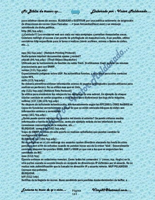 Mi Biblia de trucos xp….                                    Elaborado por : Vìctor Maldonado….

para adivinar claves de acceso. BLOQUEAR o SUSTITUIR por una política coherente de asignación
de direcciones de correo (Juan Fernadez - - -> juan.fernandez@host.com) y un mensaje
advirtiendo de dicha política.
http (80/tcp,udp)
¡¡¡Cuidado!!! Los servidores web son cada vez más complejos y permiten demasiadas cosas.
Conviene redirigir el acceso a un puerto no privilegiado en maquinas unix. A ser posible, utilice
servidores http específicos para la tarea a realizar (servir archivos, acceso a Bases de datos,
etc...).

npp (92/tcp,udp) - [Network Printing Protocol]
Nadie quiere imprimir documentos ajenos ¿verdad?
objcall (94/tcp,udp) - [Tivoli Object Dispatcher]
Utilizado por la herramienta de Gestión de redes Tivoli. Si utilizamos tivoli, aplicar las mismas
precauciones que con SNMP.
sunrpc (111/tcp,udp)
Especialmente peligroso sobre UDP. No autentifica fuentes, y es la base para otros servicios
como NFS.
auth (113/tcp,udp)
No debería permitirse obtener información acerca de puertos privilegiados (puede utilizarse para
realizar un portscan). No se utiliza mas que en Unix.
ntp (123/tcp,udp) [Network Time Protocol]
Se utiliza para sincronizar los relojes de las máquinas de una subred. Un ejemplo de ataque
clásico consiste en enviar paquetes a este puerto para distorsionar los logs de la máquina.
netbios (137,138,139/tcp,udp)
No dispone de suficiente autenticación. Afortunadamente según los RFC2001 y 2002 NetBIOS es
capaz de funcionar correctamente a pesar de que se estén enviando bloques de datos con
información errónea o corrompida.
snmp (161/tcp,udp) –
¿Quién puede querer administrar nuestra red desde el exterior? Se puede obtener mucha
información a través de este servicio, como por ejemplo estado de los interfaces de red,
conexiones concurrentes en la máquina, etc...
BLOQUEAR. snmp-trap (162/tcp,udp)
Traps de SNMP. A través de este puerto se realizan solicitudes que pueden cambiar la
configuración del host.
BLOQUEAR. irc (194/tcp,udp) –
No es peligroso en sí; sin embargo sus usuarios suelen divertirse atacando los hosts de otras
personas con el fin de echarlos cuando no pueden hacer uso de la orden 'kick'. Generalmente
conviene bloquear los puertos 6666, 6667 y 6668 ya que son a los que se enganchan los
servidores de IRC.
exec (512/tcp)
Ejecuta ordenes en estaciones remotas. Como todos los comandos 'r' (rexec, rcp, rlogin) en la
otra partes cuando se accede desde un conjunto de direcciones IP definidas por el usuario. No se
realiza más autentificación que la basada en dirección IP y usuario remoto. MUY PELIGROSO
(aunque muy potente).
BLOQUEAR.
biff (512/udp)
Notifica de la llegada de correo. Buen candidato para posibles desbordamientos de buffer, o


Enviame tu truco de xp o vista….            Página           Vlmp82@hotmail.com....
                                            141
 