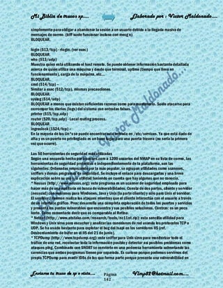 Mi Biblia de trucos xp….                                     Elaborado por : Vìctor Maldonado….

simplemente para obligar a abandonar la sesión a un usuario debido a la llegada masiva de
mensajes de correo. (biff suele funcionar incluso con mesg n)
BLOQUEAR.

login (513/tcp) - rlogin. (ver exec)
BLOQUEAR.
who (513/udp)
Muestra quien está utilizando el host remoto. Se puede obtener información bastante detallada
acerca de quién utiliza una máquina y desde que terminal, uptime (tiempo que lleva en
funcionamiento), carga de la máquina, etc...
BLOQUEAR.
cmd (514/tcp) –
Similar a exec (512/tcp), mismas precauciones.
BLOQUEAR.
syslog (514/udp)
BLOQUEAR a menos que existan suficientes razones como para mantenerlo. Suele atacarse para
corromper los diarios (logs) del sistema con entradas falsas.
printer (515/tcp,udp)
router (520/tcp,udp) - Local routing process.
BLOQUEAR
ingreslock (1524/tcp) –
En la mayoría de los Un*x se puede encontrar esta entrada en /etc/services. Ya que está dado de
alta y es un puerto no privilegiado es un buen lugar para una puerta trasera (no sería la primera
vez que ocurre).

Las 50 herramientas de seguridad más utilizadas
Según una encuesta hecha por Insecure.com a 1200 usuarios del NMAP en su lista de correo, las
herramientas de seguridad preferidas e independientemente de la plataforma, son las
siguientes: Ordenadas empezando por la más popular, se agrupan utilidades como scanners,
sniffers y demás programas de seguridad. Se incluye el enlace para descargarlas y una breve
explicación sobre su uso y/o utilidad teniendo en cuenta que hay algunas que no conocía.
* Nessus (http://www.nessus.org): este programa es un scanner de seguridad empleado para
hacer más de una auditoría en busca de vulnerabilidades. Consta de dos partes, cliente y servidor
(nessusd) con versiones para Windonws, Java y Unix (la parte cliente) y sólo para Unix el servidor.
El servidor /daemon realiza los ataques mientras que el cliente interactúa con el usuario a través
de un interface gráfico. Pros: desarrolla una completa exploración de todos los puertos y servicios
y presenta los puntos vulnerables que encuentra y sus posibles soluciones. Contras: es un poco
lento. Como comentario decir que es comparable al Retina.
* Netcat (http://www.atstake.com/research/tools/nc11nt.zip): esta sencilla utilidad para
Windows y Unix sirve para escuchar y analizar las conexiones de red usando los protocolos TCP o
UDP. Se ha usado bastante para explotar el bug del Isapi en los servidores IIS (ref.
Desbordamiento de búfer en el IIS del 21 de junio).
* TCPDump (http://www.tcpdump.org): este sniffer para Unix sirve para monitorizar todo el
tráfico de una red, recolectar toda la información posible y detectar así posibles problemas como
ataques ping. Combinado con SNORT se convierte en una poderosa herramienta solventando las
carencias que ambos porgramas tienen por separado. Es curioso porque podemos servirnos del
propio TCPDump para evadir IDSs de los que forma parte porque presenta una vulnerabilidad en


Enviame tu truco de xp o vista….            Página            Vlmp82@hotmail.com....
                                            142
 