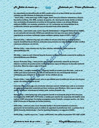 Mi Biblia de trucos xp….                                    Elaborado por : Vìctor Maldonado….

las capacidades de decodificación de DNS y puede entrar en un loop infinito que nos permita
saltarnos ese IDS (Sistema de Detección de Intrusos).
* Snort (http://www.snort.org): sniffer/logger, Snort sirve para detectar intrusiones y ataques
tipo búfer overflows, CGI, SMB, scanneo de puertos, etc. Snort puede enviar alertas en tiempo
real, enviándolas directamente al archivo de Unix syslog o incluso a un sistema Windows
mediante SAMBA. Las versiones anteriores a la 1.8.1 presentan una vulnerabilidad en la
codificación Unicode que posibilita que un atacante evada dicha detección.
*
Saint (http://www.wwdsi.com/saint): Security Administrator's Integrated Network Tool (SAINT)
es una evolución del conocido SATAN para plataformas Unix que sirve para evaluar toda la
seguridad de un sistema recibiendo incluso múltiples updates desde el CERT y CIAC.
*
Ethereal (http://ethereal.zing.org): este sniffer de red para Unix tiene un entorno gráfico y
soporta decodificación de diversos protocolos pero presenta una vulnerabilidad de búfer overflow
(versiones anteriores a la 0.8.14).
*
Whisker (http://www.wiretrip.net/rfp/bins/whisker/whisker.zip): buen scanner de
vulnerabilidades CGI.
*
ISS (http://www.iss.net): Internet Security Scanner es una herramienta comercial de análisis de
vulnerabilidades para Windows.
*
Abacus Portsentry (http://www.psionic.com/abacus/portsentry): demonio de Unix para
detectar scanneos de puertos contra nuestros sistemas capaz de bloquear al atacante mediante
host.deny, filtrar las rutas o reglar el firewall.
*
DSniff (http://naughty.monkey.org/~dugsong/dsniff): el nombre ya lo dice todo... este es un
sniffer para buscar passwords y el resto de información de una red incluyendo técnicas
sofisticadas para defender la "protección" de los switchers de red.
*
Tripwire (http://www.tripwire.com): esta es una utilidad para el análisis de red que sirve de gran
ayuda a los adminsitradores de red.
*
Cybercop (http://www.pgp.com/products/cybercop-scanner/default.asp): este es un scanner
de agujeros de seguridad comercial que tiene versiones para Windows y Unix y que es capaz de
auditar servidores, estaciones de trabajo, hubs, routers, firewalls, etc.
*
Hping2 (http://www.hping.org): este programa basado en el comando ping de Unix sirve para
enviar paquetes ICMP,UDP y TCP hechos a medida para mostrar las respuestas del obejtivo como
replicas ICMP echo (ping). Con hping conseguimos testar firewalls, scannear puertos, etc. Nota:
ICMP (Protocolo de Mensajes de Control Internet).
*
SARA (http://www-arc.com/sara): Security Auditor's Research Assistant es la tercera
generación de herramientas para el análisis de seguridad en plataformas Unix. La primera fue el
SATAN (Security Administrator's Tool for Analizing Networks) y la segunda el SAINT.
*
Sniffit (http://reptile.rug.ac.be/~coder/sniffit.html): otro sniffer de paquetes TCP/UDP e ICMP


Enviame tu truco de xp o vista….            Página           Vlmp82@hotmail.com....
                                            143
 