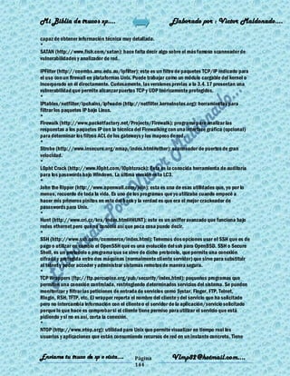Mi Biblia de trucos xp….                                    Elaborado por : Vìctor Maldonado….

capaz de obtener información técnica muy detallada.
*
SATAN (http://www.fish.com/satan): hace falta decir algo sobre el más famoso scanneador de
vulnerabilidades y analizador de red.

IPFilter (http://coombs.anu.edu.au/ipfilter): este es un filtro de paquetes TCP/IP indicado para
el uso con un firewall en plataformas Unix. Puede trabajar como un módulo cargable del kernel o
incorporado en él directamente. Curiosamente, las versiones previas a la 3.4.17 presentan una
vulnerabilidad que permite alcanzar puertos TCP y UDP teóricamente protegidos.
*
IPtables/netfilter/ipchains/ipfwadm (http://netfilter.kernelnotes.org): herramientas para
filtrar los paquetes IP bajo Linux.
*
Firewalk (http://www.packetfactory.net/Projects/Firewalk): programa para analizar las
respuestas a los paquetes IP con la técnica del Firewalking con una interface gráfica (opcional)
para determinar los filtros ACL de los gateways y los mapeos de red.
*
Strobe (http://www.insecure.org/nmap/index.html#other): scanneador de puertos de gran
velocidad.
*
L0pht Crack (http://www.l0pht.com/l0phtcrack): Esta es la conocida herramienta de auditoría
para los passwords bajo Windows. La última versión es la LC3.
*
John the Ripper (http://www.openwall.com/join): esta es una de esas utilidades que, yo por lo
menos, recuerdo de toda la vida. Es uno de los programas que yo utilizaba cuando empecé a
hacer mis primeros pinitos en esto del hack y la verdad es que era el mejor crackeador de
passswords para Unix.
*
Hunt (http://www.cri.cz/kra/index.html#HUNT): este es un sniffer avanzado que funciona bajo
redes ethernet pero que no conocía así que poca cosa puedo decir.
*
SSH (http://www.ssh.com/commerce/index.html): Tenemos dos opciones usar el SSH que es de
pago o utilizar en cambio el OpenSSH que es una evolución del ssh para OpenBSD. SSH o Secure
Shell, es un protocolo o programa que se sirve de dicho protocolo, que permite una conexión
cifrada y protegida entre dos máquinas (normalmente cliente servidor) que sirve para substituir
al telnet y poder acceder y administrar sistemas remotos de manera segura.
*
TCP Wrappers (ftp://ftp.porcupine.org/pub/security/index.html): pequeños programas que
permiten una conexión controlada, restringiendo determinados servicios del sistema. Se pueden
monitorizar y filtrar las peticiones de entrada de servicios como Systar, Finger, FTP, Telnet,
Rlogin, RSH, TFTP, etc. El wrapper reporta el nombre del cliente y del servicio que ha solicitado
pero no intercambia información con el cliente o el servidor de la aplicación/servicio solicitado
porque lo que hace es comprobar si el cliente tiene permiso para utilizar el servicio que está
pidiendo y si no es así, corta la conexión.
*
NTOP (http://www.ntop.org): utilidad para Unix que permite visualizar en tiempo real los
usuarios y aplicaciones que están consumiendo recursos de red en un instante concreto. Tiene


Enviame tu truco de xp o vista….           Página           Vlmp82@hotmail.com....
                                           144
 