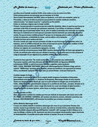 Mi Biblia de trucos xp….                                     Elaborado por : Vìctor Maldonado….

escribes con el teclado numérico 0160, verás como se crea un vacío en tu Nick.
Evitar conversaciones con personas que no tenemos en la lista
Abre el menú Herramientas del MSN, pulsa en Opciones, se te abre una ventanita, pulsa en
Privacidad, y ahora en la lista de personas que pueden ver nuestro estado de conexión,
seleccionamos "Los demás usuarios" y pulsamos en No admitir.
Enviar un mensaje a alguien que te tenga omitido
Primero, hay que ponerle a la persona que nos omite Sin Admisión. Ahora, lo que hay que hacer es
ponernos como Nick el mensaje que queremos mandarle. Y por último, lo volvemos a admitir.
Desde luego que no podremos hablar con él, pero le saldrá al momento una ventanita con nuestro
Nick (que en realidad será el mensaje que queramos decirle) diciendo que acabamos de iniciar
sesión. Por que lo hemos omitido primero?? porque así el mensaje solo le saldrá a el, y no a toda
la lista de contactos, al Admitirlo de nuevo, solo le saldrá a el la ventanita.
Cambiar de línea en la ventana del chat
Si te das cuenta que cada vez que queremos escribir en una línea nueva presionamos enter y la
tenemos, pero en el MSN al hacerlo nos envía el mensaje sin querer, para poder cambiar l a línea
solo debemos tener presionado SHIFT y la tecla Enter.
Chatear con alguien sin necesidad de agregarlo a tu lista
Pones el mail de una persona que tenga MSN y puedes chatear con ella sin tener que agregarla a
la lista. Es perfecto para evitar que nos añadan a nosotros, o para evitar que a la otra persona le
salga el mensajito de que alguien la ha añadido al MSN, ideal para bromas...

Cambiar la frase que dice "No revele contraseña...." al comenzar una conversación
Para poder cambiar esta frase debemos ir a INICIO-EJECUTAR ahí tipeamos REGEDIT
presionamos ENTER, se abrirá una nueva ventana y seguimos estas opciones:
HKEY_LOCAL_MACHINESOFTWAREMicrosoftMessengerServicePolicies Luego sobre la
cadena "IMWarning" hacemos click derecho y damos en modificar, nos aparecerá la famosa
frase y escribiendo cualquier otra sobre esta ¡ya estará hecho!, verás que fácil que es.

Cambiar imagen de fondo
Esta imagen se encuentra dentro de la carpeta donde tengamos instalados el mensajero,
generalmente esta dentro de: C:/Archivos De Programa/Messenger dentro de esta carpeta
existe una imagen llamada lvback.gif, que es la que contiene la imagen que se encuentra de
fondo, 160x140 pixeles generalmente aunque no se confíen de este dato...prueben, abranla en el
paint o en alguno parecido y miren, luego solo basta con crear una imagen de igual tamaño y
reemplazarla con el mismo nombre, antes hacer un backup (resguardo) de la imagen.

Cambiar sonidos en Msn
Bien, si queremos cambiar los sonidos que trae por defecto el mensajero solo basta con ir a MI
PC->PANEL DE CONTROL->SONIDOS, allí veremos una lista de eventos, debemos encontrar una
llamada: MSN MESSENGER y allí hacemos los cambios que creamos necesarios.

Quitar Windows Messenger de XP
A veces nos resulta molesto el windows messenger que viene en xp o queremos instalar otra
versión, bueno lo que debemos hacer es esto: Haz click en el botón Inicio y selecciona Ejecutar.
Teclea RunDll32 advpack.dll,LaunchINFSection %windir%INFmsmsgs.inf,BLC.Remove en la
caja de diálogo y clickea en OK. Aparecerá una barra de progreso donde puedes seguir el proceso
de desinstalación. Es posible que te pida reiniciar el equipo. Si es así, lo reinicias.


Enviame tu truco de xp o vista….            Página            Vlmp82@hotmail.com....
                                            147
 