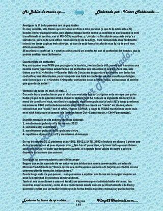 Mi Biblia de trucos xp….                                       Elaborado por : Vìctor Maldonado….


Averiguar la IP de la persona con la que hablas
Es muy sencillo, solo tienes que enviar un archivo a esta persona (o que te lo envíe ella a ti)
puedes enviar cualquier cosa, pon alguna excusa buena bueno la cuestión es que cuando se esté
transfiriendo el archivo, vas al MS-DOS y escribes: c:netstat -a Te saldrán una serie de ip's y
servidores, pero no te será dificil reconocer la Ip de tu amigo. Para reconocerla mas fácilmente,
intenta no tener paginas web abiertas, ya que de esta forma te saldrán mas Ip's y te será mas
dificil encontrarla.
Si escribes: c:netstat -a > archivo.txt te creará un archivo.txt con el contenido del netstat, aso lo
podrás analizar más fácilmente.

Guardar lista de contactos
Hay una opcion en el MSN que poca gente la ha visto, y es bastante útil cuando nos hacemos una
cuenta nueva y queremos añadir todos los contactos que teníamos en la otra. Para ello, solo
tienes que ir a: >>Archivo >>Guardar Lista de Contactos se guardara un archivo con todos tus
contactos y sus direcciones, para recuperar esa lista de contactos en otra cuenta que tengas,
solo tienes que ir a: >>Archivo >>Importar contactos de un archivo y aqui, seleccionas el archivo
que guardaste antes!!

Ventana sin datos (ni mail, ni nick...)
Con este truco puedes hacer que al abrir una ventana de chat a alguien este no sepa con quien
habla ya que no le aparece arriba el mail ni el nick, jeje. Se hace de la siguiente manera: En el
menú de cambiar el nick, escribes lo siguiente, mantienes pulsada la tecla ALT y luego presionas
los números 0160 del teclado numérico (ALT+0160) se creará un "vació" en blanco, ahora
seleccionas ese "vació" con el ratón, y haces COPIAR, y luego lo PEGAS muchísimas veces más
en el nick hasta que te canses jeje (puedes hacer Ctrl+C para copiar, y Ctrl+V para pegar).

Escribir mensaje en dos colores y fuentes distintas
1. mantenemos pulsado alt y tecleamos 3012
2. soltamos alt y escribimos
3. mantenemos pulsado shift y pulsamos intro
4. repetimos el paso nº1 y nº2 y mandamos el mensaje

En vez de escribir 3012 podemos usar:4562, 85421, 1478, 3692 e incluso en el paso 1 poner uno
de los numeros y en el paso 4 poner otro. ¿Que hace? pues bien, el primer texto que escribimos
sale con la letra y el color que tengamos puesto, el segundo texto saldra en negro y la letra
depende del numero que usemos.

Encriptar tus conversaciones con el Messenger
Seguro que estas cansado de ver cada vez que inicias una nueva conversación, un aviso de
Microsoft advirtiéndote:"Nunca revele sus contraseñas o números de tarjetas de crédito en una
conversación de mensajes instantáneos."
Desde luego ésto da qué pensar... así que vamos a explicar una forma de conseguir mejorar un
poco la seguridad de nuestras conversaciones.
Tanto si nos conectamos a una red local (y no queremos que el administrador de la red, lea
nuestras coversaciones), como si nos conectamos desde nuestro pc directamente a la Red (y
queremos evitar que un hacker intercepte de forma limpia nuestros mensajes y pueda leerlos


Enviame tu truco de xp o vista….              Página            Vlmp82@hotmail.com....
                                              148
 