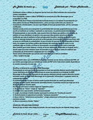 Mi Biblia de trucos xp….                                     Elaborado por : Vìctor Maldonado….

fácilmente) vamos a utilizar un programa que les hará más difícil entender una coversación:
vamos a encriptarla.
Para conseguirlo, vamos a utilizar SPYSHIELD un accesorio para Msn Messenger que es
compatible con PGP.
El PGP (Pretty Good Privacy ó Encriptación bastante buena) es un sistema de encriptación por
llave pública escrito por Philip Zimmermann, y sirve para que nadie salvo uno mismo y el
destinatario o destinatarios a los que vaya dirigido el mensaje puedan leerlo, al ir los mensajes
codificados.
También puede usarse para comprobar la autenticidad del mensaje asegurándonos que lo ha
escrito el remitente en realidad, realmente es muy bueno y es prácticamente indescifrable.
El funcionamiento es muy sencillo, cada usuario tiene dos llaves una pública y otra privada, la
pública es la que distribuye a la gente y sirve para que ellos puedan enviarle un mensaje
codificado que solo él mediante su llave privada podrá descifrar, también puede servir para
firmar un mensaje poniendo una parte de su llave privada (irreconocible claro) en una firma, esto
es como un certificado de autenticidad, ya que al recibir el mensaje el PGP comprueba la firma y
texto y lo compara con la llave pública que tenemos del remitente dando un error si se ha
cambiado algo en el texto o la firma no corresponde a la persona que nos envía el mensaje.
Sirve también para enviar ficheros a través de correo electrónico codificados en formato ascii y
mucho mejor que otros sistemas como el uuencode ya que el PGP usa antes de codificar una
compresión zip al documento o programa que va a codificar.
Tienes toda la información que quieras sobre este tema en la web en castellano
_http://pagina.de/pgp

Es importante saber, que el SPYSHIELD parece no fucionar con las nuevas versiones del PGP, así
que tenéis que aseguraros que instaláis la versión de PGP 6.5.8. Todo esto lo tenéis disponible en
la sección accesorios de esta web.

Modificar el historial de usuarios en MSN Messenger
Precisamente en esta oportunidad presentaré un truco que permite eliminar nuestra dirección de
correo electrónico de la lista de direcciones de correo que aparece en el historial de MSN
Messenger de Microsoft®, logrando de esta manera mantener privada nuestra dirección cuando
iniciamos sesión en algún MSN Messenger de un Cybercafé, Universidad, o cualquier centro de
computación público.
El problema principal es que al iniciar sesión nuestra dirección de e-mail (que deseamos
mantener privada) queda almacenada automáticamente y el próximo usuario que haga uso de la
PC podrá observar nuestro email.
Para lograr este truco se deben seguir los siguientes pasos:
1. Hacer click en "Inicio", luego en "Ejecutar"
2. Escribir en la caja de texto: control userpasswords2
3. Luego, al presionar el botón Aceptar aparecerá la ventana de "Cuentas de usuario"
4. Posteriormente se selecciona la pestaña "opciones avanzadas"
5. Hacer click en "Administrar contraseñas" y luego seleccionar la dirección que deseamos
mantener privada.
6. Ahora se presiona el botón "Quitar"

ATAJOS DEL TECLADO PARA INTERNET
Bueno la idea es dejar estos atajos de teclado y los que sepan mas los van dejando abajo, espero


Enviame tu truco de xp o vista….            Página           Vlmp82@hotmail.com....
                                            149
 