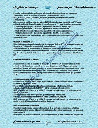 Mi Biblia de trucos xp….                                    Elaborado por : Vìctor Maldonado….

Para ello iniciaremos la herramienta de edición del registro de sistema, con el comando
"regedit.exe" desde el menú Inicio/Ejecutar y localizaremos la clave:
HKEY_CURRENT_USER Software Microsoft Windows CurrentVersion Policies
ActiveDesktop.
Allí crearemos o modificaremos los valores DWORD existentes, cuyo contenido será "1" para
activar la restricción de configuración de esos elementos o "0" para desactivar la restricción:
• "NoChangingWallpaper" Deshabilita la posibilidad de cambiar el papel tapiz.
• "NoAddingComponents" Deshabilita la posibilidad e añadir componentes.
• "NoDeletingComponents" Deshabilita la posibilidad de eliminar componentes.
• "NoEditingComponents" Deshabilita la posibilidad de editar componentes.
• "NoHTMLWallPaper" Deshabilita el uso de archivos diferentes de mapas de bits (.bmp) como
fondo de escritorio.

VERSIÓN DE WINDOWS XP
Si en algún momento decidieras actualizar tu versión de Wndows XP, y no conoces la versión que
tienes en tu PC, lo puedes averiguar de la siguiente forma:
Abres una ventana de MS-DOS desde el botón Inicio, luego todos los programas, Accesorios y
finalmente sobre la entrada Símbolo del sistema. Una vez se abra la ventana de MS-DOS, teclea
la palabra Ver y pulsa la tecla Intro, en unos segundos te mostrará la versión actual de Windows
XP.

CAMBIAR LA LETRA DE LA UNIDAD

Para cambiarle la letra de unidad a un dispositivo en Windows XP, iniciaremos la consola de
administración de sistema, pulsando con el ratón derecho sobre Mi PC y seleccionando
Administrar. Una vez allí, seleccionaremos el Administrador de discos y haremos clic con el ratón
derecho sobre el dispositivo al que queramos cambiarle la letra de unidad, seleccionando la
opción Cambiar letra de unidad y ruta y especificando la nueva letra de unidad que queramos
darle.

REINSTALAR WINDOWS MEDIA PLAYER
Para reinstalar Windows Media Player, si por cualquier circunstancia se estropeó o simplemente
no funciona, sigue estos pasos:
Desde el botón Inicio haz clic en Ejecutar... escribe o copia esta línea rundll32.exe
setupapi,InstallHinfSection InstallWMP64 132 c: windowsinfmplayer2.inf
(OJO! se supone que XP está en la unidad C: en caso contrario cambia a la ruta correcta, te
pedirá el CD de XP).
Ahora vuelve otra vez a Inicio, Ejecutar... y escribe o copia rundll32.exe
setupapi,InstallHinfSection InstallWMP7 132 c:windowsinfwmp.inf
(OJO! se supone que XP está en la unidad C: en caso contrario cambia a la ruta correcta, te
pedirá el CD de XP), cuando finalice, reinicia el sistema.

FIJAR EL ARCHIVO DE PAGINACIÓN
Durante la instalación del sistema y dependiendo de la cantidad de memoria, se establece
automáticamente el tamaño del archivo de paginación. Para alterar su ubicación y su tamaño, o
prescindir de él:
Pulsaremos con el botón derecho del ratón sobre el icono Mi PC seleccionando sus Propiedades.


Enviame tu truco de xp o vista….            Página           Vlmp82@hotmail.com....
                                            15
 