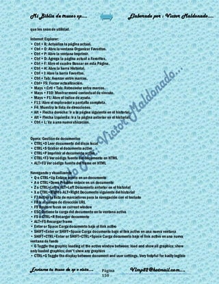 Mi Biblia de trucos xp….                                        Elaborado por : Vìctor Maldonado….

que les sean de utilidad.

Internet Explorer:
• Ctrl + R: Actualiza la página actual.
• Ctrl + O: Abre la ventana Organizar Favoritos.
• Ctrl + P: Abre la ventana Imprimir.
• Ctrl + D: Agrega la página actual a Favoritos.
• Ctrl + F: Abre el cuadro Buscar en esta Página.
• Ctrl + H: Abre la barra Historial.
• Ctrl + I: Abre la barra Favoritos.
• Ctrl + Tab: Avanzar entre marcos.
• Ctrl+ F5: Forzar actualización.
• Mays + Crtl + Tab: Retroceder entre marcos.
• Mays + F10: Mostrar menú contextual de vínculo.
• Mays + F1: Abre el índice de ayuda.
• F11: Abre el explorador a pantalla completa.
• F4: Muestra la lista de direcciones.
• Alt + Flecha derecha: Ir a la página siguiente en el historial.
• Alt + Flecha izquierda: Ir a la página anterior en el historial.
• Ctrl + L: Va a una nueva ubicación.


Opera: Gestión de documentos
• CTRL+O Leer documento del disco local
• CTRL+S Grabar el documento activo
• CTRL+P Imprimir el documento activo
• CTRL+F3 Ver código fuente del documento en HTML
• ALT+F3 Ver código fuente del frame en HTML

Navegando y visualizando
• Q o CTRL+Up Enlace previo en un documento
• A o CTRL+Down Próximo enlace en un documento
• Z o CTRL+Left o ALT+Left Documento anterior en el historial
• X o CTRL+Right o ALT+Right Documento siguiente del historial
• F7 Activa la lista de marcadores para la navegación con el teclado
• F8 Ir al campo de dirección URL
• F9 Restore focus on current window
• ESC Detiene la carga del documento en la ventana activa
• F5 o CTRL+R Recargar documento
• ALT+F5 Recargar frame
• Enter or Space Carga documento bajo el link activo
• SHIFT+Enter or SHIFT+Space Carga documento bajo el link activo en una nueva ventana
• SHIFT+CTRL+Enter or SHIFT+CTRL+Space Carga documento bajo el link activo en una nueva
ventana de fondo
• G Toggle the graphic loading of the active window between: load and show all graphics; show
only loaded graphics; don't show any graphics
• CTRL+G Toggle the display between document and user settings. Very helpful for badly legible


Enviame tu truco de xp o vista….               Página            Vlmp82@hotmail.com....
                                               150
 