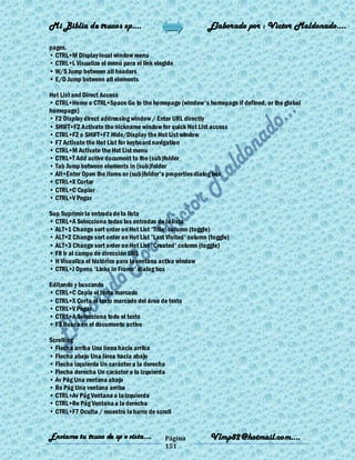 Mi Biblia de trucos xp….                                    Elaborado por : Vìctor Maldonado….

pages.
• CTRL+M Display local window menu
• CTRL+L Visualiza el menú para el link elegido
• W/S Jump between all headers
• E/D Jump between all elements

Hot List and Direct Access
• CTRL+Home o CTRL+Space Go to the homepage (window's homepage if defined, or the global
homepage)
• F2 Display direct addressing window / Enter URL directly
• SHIFT+F2 Activate the nickname window for quick Hot List access
• CTRL+F2 o SHIFT+F7 Hide/Display the Hot List window
• F7 Activate the Hot List for keyboard navigation
• CTRL+M Activate the Hot List menu
• CTRL+T Add active document to the (sub)folder
• Tab Jump between elements in (sub)folder
• Alt+Enter Open the items or (sub)folder's properties dialog box
• CTRL+X Cortar
• CTRL+C Copiar
• CTRL+V Pegar

Sup Suprimir la entrada de la lista
• CTRL+A Selecciona todas las entradas de la lista
• ALT+1 Change sort order on Hot List 'Title' column (toggle)
• ALT+2 Change sort order on Hot List 'Last Visited' column (toggle)
• ALT+3 Change sort order on Hot List 'Created' column (toggle)
• F8 Ir al campo de dirección URL
• H Visualiza el histórico para la ventana activa window
• CTRL+J Opens 'Links in Frame' dialog box

Editando y buscando
• CTRL+C Copia el texto marcado
• CTRL+X Corta el texto marcado del área de texto
• CTRL+V Pegar
• CTRL+A Selecciona todo el texto
• F3 Busca en el documento activo

Scrolling
• Flecha arriba Una línea hacia arriba
• Flecha abajo Una línea hacia abajo
• Flecha izquierda Un carácter a la derecha
• Flecha derecha Un carácter a la izquierda
• Av Pág Una ventana abajo
• Re Pág Una ventana arriba
• CTRL+Av Pág Ventana a la izquierda
• CTRL+Re Pág Ventana a la derecha
• CTRL+F7 Oculta / muestra la barra de scroll


Enviame tu truco de xp o vista….           Página           Vlmp82@hotmail.com....
                                           151
 