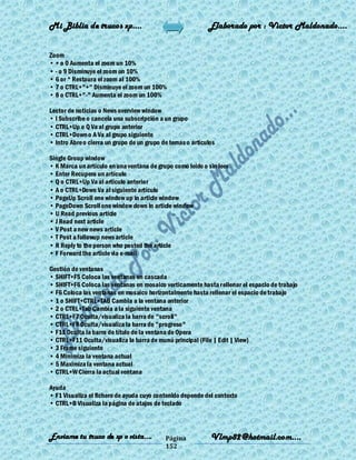Mi Biblia de trucos xp….                                    Elaborado por : Vìctor Maldonado….


Zoom
• + o 0 Aumenta el zoom un 10%
• - o 9 Disminuye el zoom un 10%
• 6 or * Restaura el zoom al 100%
• 7 o CTRL+"+" Disminuye el zoom un 100%
• 8 o CTRL+"-" Aumenta el zoom un 100%

Lector de noticias o News overview window
• I Subscribe o cancela una subscripción a un grupo
• CTRL+Up o Q Va al grupo anterior
• CTRL+Down o A Va al grupo siguiente
• Intro Abre o cierra un grupo de un grupo de temas o artículos

Single Group window
• K Marca un artículo en una ventana de grupo como leido o sin leer
• Enter Recupera un artículo
• Q o CTRL+Up Va al artículo anterior
• A o CTRL+Down Va al siguiente artículo
• PageUp Scroll one window up in article window
• PageDown Scroll one window down in article window
• U Read previous article
• J Read next article
• V Post a new news article
• T Post a followup news article
• R Reply to the person who posted the article
• F Forward the article via e-mail

Gestión de ventanas
• SHIFT+F5 Coloca las ventanas en cascada
• SHIFT+F6 Coloca las ventanas en mosaico verticamente hasta rellenar el espacio de trabajo
• F6 Coloca las ventanas en mosaico horizontalmente hasta rellenar el espacio de trabajo
• 1 o SHIFT+CTRL+TAB Cambia a la ventana anterior
• 2 o CTRL+Tab Cambia a la siguiente ventana
• CTRL+F7 Oculta/visualiza la barra de "scroll"
• CTRL+F8 Oculta/visualiza la barra de "progreso"
• F11 Oculta la barra de título de la ventana de Opera
• CTRL+F11 Oculta/visualiza la barra de munú principal (File | Edit | View)
• 3 Frame siguiente
• 4 Minimiza la ventana actual
• 5 Maximiza la ventana actual
• CTRL+W Cierra la actual ventana

Ayuda
• F1 Visualiza el fichero de ayuda cuyo contenido depende del contexto
• CTRL+B Visualiza la página de atajos de teclado



Enviame tu truco de xp o vista….            Página           Vlmp82@hotmail.com....
                                            152
 