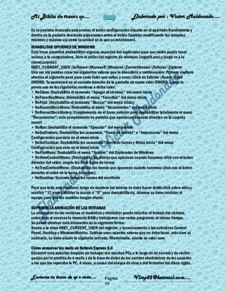 Mi Biblia de trucos xp….                                      Elaborado por : Vìctor Maldonado….

En la pestaña Avanzada pulsaremos el botón configuración situado en el apartado Rendimiento y
dentro en la pestaña Avanzada pulsaremos sobre el botón Cambiar modificando los tamaños
mínimos y máximo así como la unidad en la que se establecerá.
INHABILITAR OPCIONES DE WINDOWS
Este truco permitirá deshabilitar algunas aspectos del explorador para que nadie pueda tener
acceso a tu computadora. Abre el editor del registro de windows (regedit.exe),y luego ve a la
clave(carpeta):
HKEY_CURRENT_USERSoftwareMicrosoftWindowsCurrentVersionPoliciesExplorer
Una vez ahí puedes crear los siguientes valores que te describiré a continuación: Primero siempre
efectúa el siguiente paso para cada Valor que vallas a crear; Click en EdiciónNuevoValor
DWORD. Te aparecerá en el costado derecho de la pantalla un nuevo valor DWORD. Luego le
pones uno de los siguientes nombres a dicho valor:
• NoClose: Deshabilita el comando "Apagar el sistema" del menú inicio
• NoFavoritesMenu: Deshabilita el menú "Favoritos" del menú inicio
• NoFind: (Deshabilita el comando "Buscar" del menú inicio)
• NoRecentDocsMenu: Deshabilita el menú "Documentos" del menú inicio
• NoRecentDocsHistory: Complemento de el truco anterior para deshabilitar totalmente el menú
"Documentos"; este complemento no permite que aparezcan accesos directos en la carpeta
recent
• NoRun: Deshabilita el comando "Ejecutar" del menú inicio
• NoSetFolders: Deshabilita los comandos "Panel de control" e "Impresoras" del menú
Configuración que esta en el menú inicio
• NoSetTaskbar: Deshabilita los comandos "Barra de tareas y Menú inicio" del menú
Configuración que esta en el menú inicio
• NoFileMenu: Deshabilita el menú "Archivo" del Explorador de Windows
• NoViewContextMenu: (Deshabilita los menús que aparecen cuando hacemos click con el boton
derecho del ratón; exepto los de la barra de tareas
• NoTrayContextMenu: (Deshabilita los menús que aparecen cuando hacemos click con el boton
derecho el ratón en la barra de tareas)
• NoDesktop: Esconde todos los iconos del escritorio

Para que todo esto funcione; luego de nombrar los valores se debe hacer doble click sobre ellos y
escribir "1" para habilitar la acción ó "0" para deshabilitarla. Ademas se debe reiniciar el
equipo para que los cambios tengan efecto.

SUPRIMIR LA ANIMACIÓN DE LAS VENTANAS
La animación de las ventanas al maximizar y minimizar puede retardar el trabajo del sistema,
sobre todo si escasea la memoria RAM y trabajamos con varios programas al mismo tiempo.
Se puede eliminar esta animación de la siguiente forma:
Acuda a la clave HKEY_CURRENT_USER del registro, y sucesivamante a las subclaves Control
Panel, Desktop y WindowsMetrics. Saldrán unos cuantos valores que no debe tocar, más bien al
contrario, se debe añadir la siguiente entrada: MinAnimate, siendo su valor cero.

Cómo conservar los mails en Outlook Express 6.0
Encontré esta solución después de trabajar con muchas PCs a lo largo de mi carrera y de recibir
quejas por la pérdida de e-mails y de la base de datos de los correos electrónicos de los usuarios
a los que les reparaba la PC. A veces, a causa del ataque de virus o del formateo del disco rígido,


Enviame tu truco de xp o vista….             Página            Vlmp82@hotmail.com....
                                             16
 