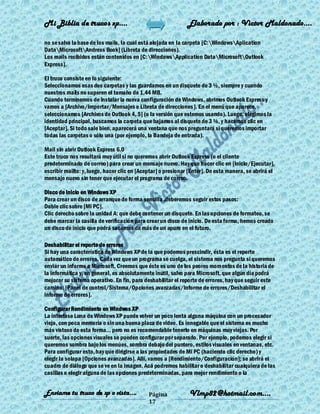 Mi Biblia de trucos xp….                                      Elaborado por : Vìctor Maldonado….

no se salva la base de los mails, la cual está alojada en la carpeta [C:WindowsAplication
DataMicrosoftAndress Book] (Libreta de direcciones).
Los mails recibidos están contenidos en [C:WindowsApplication DataMicrosoftOutlook
Express].

El truco consiste en lo siguiente:
Seleccionamos esas dos carpetas y las guardamos en un disquete de 3 ½, siempre y cuando
nuestros mails no superen el tamaño de 1,44 MB.
Cuando terminemos de instalar la nueva configuración de Windows, abrimos Outlook Express y
vamos a [Archivo/Importar/Mensajes o Libreta de direcciones]. En el menú que aparece,
seleccionamos [Archivos de Outlook 4, 5] (o la versión que estemos usando). Luego, elegimos la
identidad principal, buscamos la carpeta que bajamos al disquete de 3 ½, y hacemos clic en
[Aceptar]. Si todo sale bien, aparecerá una ventana que nos preguntará si queremos importar
todas las carpetas o sólo una (por ejemplo, la Bandeja de entrada).

Mail sin abrir Outlook Express 6.0
Este truco nos resultará muy útil si no queremos abrir Outlook Express (o el cliente
predeterminado de correo) para crear un mensaje nuevo. Hay que hacer clic en [Inicio/Ejecutar],
escribir mailto: y, luego, hacer clic en [Aceptar] o presionar [Enter]. De esta manera, se abrirá el
mensaje nuevo sin tener que ejecutar el programa de correo.

Disco de inicio en Windows XP
Para crear un disco de arranque de forma sencilla ,deberemos seguir estos pasos:
Doble clic sobre [Mi PC].
Clic derecho sobre la unidad A: que debe contener un disquete. En las opciones de formateo, se
debe marcar la casilla de verificación para crear un disco de inicio. De esta forma, hemos creado
un disco de inicio que podrá sacarnos de más de un apuro en el futuro.

Deshabilitar el reporte de errores
Si hay una característica de Windows XP de la que podemos prescindir, ésta es el reporte
automático de errores. Cada vez que un programa se cuelga, el sistema nos pregunta si queremos
enviar un informe a Microsoft. Creemos que éste es uno de los peores momentos de la historia de
la informática y, en general, es absolutamente inútil, salvo para Microsoft, que algún día podrá
mejorar su sistema operativo. En fin, para deshabilitar el reporte de errores, hay que seguir este
camino: [Panel de control/Sistema/Opciones avanzadas/Informe de errores/Deshabilitar el
informe de errores].

Configurar Rendimiento en Windwos XP
La interfase Luna de Windows XP puede volver un poco lenta alguna máquina con un procesador
viejo, con poca memoria o sin una buena placa de video. Es innegable que el sistema es mucho
más vistoso de esta forma... pero no es recomendable tenerlo en máquinas muy viejas. Por
suerte, las opciones visuales se pueden configurar por separado. Por ejemplo, podemos elegir si
queremos sombra bajo los menúes, sombra debajo del puntero, estilos visuales en ventanas, etc.
Para configurar esto, hay que dirigirse a las propiedades de Mi PC (haciendo clic derecho) y
elegir la solapa [Opciones avanzadas]. Allí, vamos a [Rendimiento/Configuración]; se abrirá el
cuadro de diálogo que se ve en la imagen. Acá podremos habilitar o deshabilitar cualquiera de las
casillas o elegir alguna de las opciones predeterminadas, para mejor rendimiento o la


Enviame tu truco de xp o vista….             Página            Vlmp82@hotmail.com....
                                             17
 