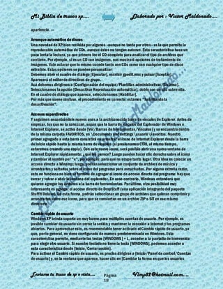 Mi Biblia de trucos xp….                                    Elaborado por : Vìctor Maldonado….

apariencia. ---

Arranque automático de discos
Una novedad de XP bien recibida por algunos –aunque no tanto por otros– es la que permite la
reproducción automática de CDs, aunque éstos no tengan autorun. Esta característica hace un
poco lenta la lectura, ya que primero lee el CD completo para analizar el tipo de archivos que
contiene. Por ejemplo, si es un CD con imágenes, nos mostrará opciones de tratamiento de
imágenes. Vale aclarar que lo mismo sucede tanto con CDs como con cualquier tipo de disco
extraíble. Estas opciones se pueden personalizar:
Debemos abrir el cuadro de diálogo [Ejecutar], escribir gpedit.msc y pulsar [Aceptar].
Aparecerá el editor de directivas de grupo.
Acá debemos dirigirnos a [Configuración del equipo/Plantillas administrativas/Sistema].
Seleccionamos la opción [Desactivar Reproducción automática]; doble con un clic sobre ella.
En el cuadro de diálogo que aparece, seleccionamos [Habilitar].
Por más que suene confuso, el procedimiento es correcto: estamos "habilitando la
desactivación".

Accesos superdirectos
Y seguimos encontrándole nuevos usos a la archiconocida barra de vínculos de Explorer. Antes de
empezar, los que no la conozcan, sepan que la barra de vínculos del Explorador de Windows e
Internet Explorer, se activa desde [Ver/Barras de herramientas/Vínculos] y se encuentra dentro
de la misma carpeta FAVORITOS, en Documents and settingsusuarioFavoritos. Nuestro
primer agregado a esta barra consistirá en arrastrar el ícono de Internet Explorer desde la barra
de inicio rápido hasta la misma barra de vínculos (si presionamos CTRL al mismo tiempo,
estaremos creando una copia). Con este nuevo ícono, será posible abrir una nueva ventana de
Internet Explorer rápidamente: ¿qué les parece? Luego pueden hacer clic derecho sobre el ícono
y cambiar el nombre por "e", por ejemplo: para que no ocupe tanto lugar. Otra idea es colocar un
acceso directo a Winamp; luego, podrán seleccionar un conjunto de archivos de música y
arrastrarlos y soltarlos sobre el ícono del programa para escucharlos. Por alguna extraña razón,
esto no funciona no bien se termina de agregar el ícono de acceso directo del programa: hay que
cerrar y volver a abrir la ventana del explorador. En caso contrario, Windows entenderá que
quieren agregar los archivos a la barra de herramientas. Por último, otra posibilidad muy
interesante es agregar el acceso directo de DropStuff (una aplicación integrante del paquete
StuffIt Deluxe). De esta forma, podrán seleccionar un grupo de archivos que quieran comprimir y
arrastrarlos sobre ese ícono, para que se conviertan en un archivo ZIP o SIT en ese mismo
directorio.

Cambio rápido de usuario
Windows XP brinda soporte un muy bueno para múltiples cuentas de usuario. Por ejemplo, es
posible cambiar de usuario sin cerrar la sesión y mantener la conexión a Internet y los programas
abiertos. Para aprovechar esto, es recomendable tener activado el Cambio rápido de usuario, ya
que, por lo general, no viene configurado de manera predeterminada en Windows. Esta
característica permite, mediante las teclas [WINDOWS] + L, acceder a la pantalla de bienvenida
para elegir otro usuario. Si nuestro teclado no tiene la tecla [WINDOWS], podemos acceder a
esta característica desde [Inicio/Cerrar sesión].
Para activar el Cambio rápido de usuario, es preciso dirigirse a [Inicio/Panel de control/Cuentas
de usuario] y, en la ventana que aparece, hacer clic en [Cambiar la forma en que los usuarios


Enviame tu truco de xp o vista….            Página           Vlmp82@hotmail.com....
                                            18
 