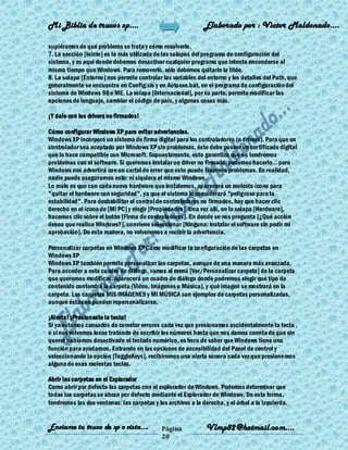 Mi Biblia de trucos xp….                                      Elaborado por : Vìctor Maldonado….

supiéramos de qué problema se trata y cómo resolverlo.
7. La sección [Inicio] es la más utilizada de las solapas del programa de configuración del
sistema, y es aquí donde debemos desactivar cualquier programa que intente encenderse al
mismo tiempo que Windows. Para removerlo, sólo debemos quitarle la tilde.
8. La solapa [Entorno] nos permite controlar las variables del entorno y los detalles del Path, que
generalmente se encuentra en Config.sis y en Autoexe.bat, en el programa de configuración del
sistema de Windows 98 o ME. La solapa [Internacional], por su parte, permite modificar las
opciones de lenguaje, cambiar el código de país, y algunas cosas más.

¡Y dale con los drivers no firmados!

Cómo configurar Windows XP para evitar advertencias.
Windows XP incorporó un sistema de firma digital para los controladores (o drivers). Para que un
controlador sea aceptado por Windows XP sin problemas, éste debe poseer un certificado digital
que lo hace compatible con Microsoft. Supuestamente, esto garantiza que no tendremos
problemas con el software. Si queremos instalar un driver no firmado, podemos hacerlo... pero
Windows nos advertirá con un cartel de error que esto puede traernos problemas. En realidad,
nadie puede asegurarnos esto: ni siquiera el mismo Windows.
Lo malo es que con cada nuevo hardware que instalemos, aparecerá un molesto ícono para
"quitar el hardware con seguridad", ya que el sistema lo considerará "peligroso para la
estabilidad". Para deshabilitar el control de controladores no firmados, hay que hacer clic
derecho en el ícono de [Mi PC] y elegir [Propiedades]. Una vez allí, en la solapa [Hardware],
hacemos clic sobre el botón [Firma de controladores]. En donde se nos pregunta [¿Qué acción
desea que realice Windows?], conviene seleccionar [Ninguna: instalar el software sin pedir mi
aprobación]. De esta manera, no volveremos a recibir la advertencia.

Personalizar carpetas en Windows XP Como modificar la configuración de las carpetas en
Windows XP
Windows XP también permite personalizar las carpetas, aunque de una manera más avanzada.
Para acceder a este cuadro de diálogo, vamos al menú [Ver/Personalizar carpeta] de la carpeta
que queremos modificar. Aparecerá un cuadro de diálogo donde podremos elegir qué tipo de
contenido contendrá la carpeta (Video, Imágenes o Música), y qué imagen se mostrará en la
carpeta. Las carpetas MIS IMÁGENES y MI MÚSICA son ejemplos de carpetas personalizadas,
aunque éstas no pueden repersonalizarse.

¡Alerta! ¡Presionaste la tecla!
Si ya estamos cansados de cometer errores cada vez que presionamos accidentalmente la tecla ,
o si nos volvemos locos tratando de escribir los números hasta que nos damos cuenta de que sin
querer habíamos desactivado el teclado numérico, es hora de saber que Windows tiene una
función para ayudarnos. Entrando en las opciones de accesibilidad del Panel de control y
seleccionando la opción [ToggleKeys], recibiremos una alerta sonora cada vez que presionemos
alguna de esas molestas teclas.

Abrir las carpetas en el Explorador
Como abrir por defecto las carpetas con el explorador de Windows. Podemos determinar que
todas las carpetas se abran por defecto mediante el Explorador de Windows. De esta forma,
tendremos las dos ventanas: las carpetas y los archivos a la derecha, y el árbol a la izquierda.


Enviame tu truco de xp o vista….             Página            Vlmp82@hotmail.com....
                                             20
 