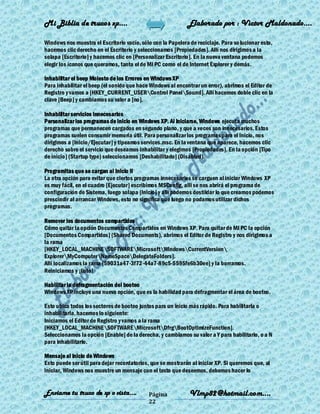 Mi Biblia de trucos xp….                                     Elaborado por : Vìctor Maldonado….

Windows nos muestra el Escritorio vacío, sólo con la Papelera de reciclaje. Para so lucionar esto,
hacemos clic derecho en el Escritorio y seleccionamos [Propiedades]. Allí nos dirigimos a la
solapa [Escritorio] y hacemos clic en [Personalizar Escritorio]. En la nueva ventana podemos
elegir los íconos que queramos, tanto el de MI PC como el de Internet Explorer y demás.

Inhabilitar el beep Molesto de los Errores en Windows XP
Para inhabilitar el beep (el sonido que hace Windows al encontrar un error), abrimos el Editor de
Registro y vamos a [HKEY_CURRENT_USERControl PanelSound]. Allí hacemos doble clic en la
clave [Beep] y cambiamos su valor a [no].

Inhabilitar servicios innecesarios
Personalizar los programas de inicio en Windows XP. Al iniciarse, Windows ejecuta muchos
programas que permanecen cargados en segundo plano, y que a veces son innecesarios. Estos
programas suelen consumir memoria útil. Para personalizar los programas para el inicio, nos
dirigimos a [Inicio/Ejecutar] y tipeamos services.msc. En la ventana que aparece, hacemos clic
derecho sobre el servicio que deseamos inhabilitar y elegimos [Propiedades]. En la opción [Tipo
de inicio] (Startup type) seleccionamos [Deshabilitado] (Disabled).

Programitas que se cargan al Inicio II
La otra opción para evitar que ciertos programas innecesarios se carguen al iniciar Windows XP
es muy fácil, en el cuadro [Ejecutar] escribimos MSConfig, alli se nos abrirá el programa de
configuración de Sistema, luego solapa [Inicio] y alli podemos destildar lo que creamos podemos
prescindir al arrancar Windows, esto no significa que luego no podamos utilizar dichos
programas.

Remover los documentos compartidos
Cómo quitar la opción Documentos Compartidos en Windows XP. Para quitar de MI PC la opción
[Documentos Compartidos] (Shared Documents), abrimos el Editor de Registro y nos dirigimos a
la rama
[HKEY_LOCAL_MACHINESOFTWAREMicrosoftWindowsCurrentVersion
ExplorerMyComputerNameSpaceDelegateFolders].
Allí localizamos la rama {59031a47-3f72-44a7-89c5-5595fe6b30ee} y la borramos.
Reiniciamos y ¡listo!

Habilitar la defragmentación del booteo
Windows XP incluye una nueva opción, que es la habilidad para defragmentar el área de booteo.

Esto ubica todos los sectores de booteo juntos para un inicio más rápido. Para habilitarla o
inhabilitarla, hacemos lo siguiente:
Iniciamos el Editor de Registro y vamos a la rama
[HKEY_LOCAL_MACHINESOFTWAREMicrosoftDfrgBootOptimizeFunction].
Seleccionamos la opción [Enable] de la derecha, y cambiamos su valor a Y para habilitarlo, o a N
para inhabilitarlo.

Mensaje al inicio de Windows
Esto puede ser útil para dejar recordatorios, que se mostrarán al iniciar XP. Si queremos que, al
iniciar, Windows nos muestre un mensaje con el texto que deseemos, debemos hacer lo


Enviame tu truco de xp o vista….            Página            Vlmp82@hotmail.com....
                                            22
 