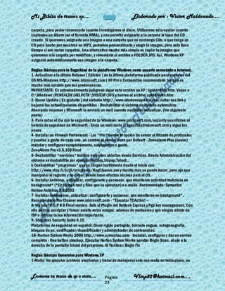 Mi Biblia de trucos xp….                                      Elaborado por : Vìctor Maldonado….

carpeta, para poder reconocerla cuando investigamos el disco. Utilizamos esta opción cuando
copiamos un álbum (en el formato WMA), y nos permite asignarle a la carpeta la tapa del CD
creado. Si queremos asignarle una imagen a una carpeta que no contenga CDs, o que tenga un
CD pero hecho por nosotros en MP3, podemos personalizarla y elegir la imagen, pero esto lleva
tiempo si son varias carpetas. Una alternativa mucho más simple es copiar la imagen que
queremos a la carpeta por modificar, y renombrar el archivo a FOLDER.JPG. Así, Windows XP
asignará automáticamente esa imagen a la carpeta.

Reglas Básicas para la Seguridad de tu plataforma Windows como usuario conectado a Internet.
1- Actualizar a la última Release ( Edición ) de la última plataforma publicada para usuarios del
OS MS-Windows http://www.microsoft.com ( XP Pro o Corporativo recomendado )ya que es
mucho mas estable que sus predecesoras.
IMPORTANTE: Es extremadamente peligroso dejar este archivo en XP : uplddrvinfo.htm. Vayan a
C:WindowsPCHEALTHHELPCTRSYSTEMDFS y borren el archivo uplddrvinfo.htm
2- Hacer Update ( Es gratuito ) del sistema http://www.windowsupdate.com visitar ese link y
bajarse las actualizaciones disponibles - Deshabilitar el sistema de Update automático.
Ahorrarás recursos y Microsoft te enviará un mail cuando necesites actualizar. (Ver siguiente
punto)
3- Para estar al día con la seguridad de tu Windows: www.microsoft.com/security suscribirse al
boletín de seguridad de Microsoft - Envía un mail vacio a: securbas@microsoft.com y sigue los
pasos.
4- Instalar un Firewall Profesional - Los "Pro" tienen la opción de setear el filtrado de protocolos
y puertos a gusto de cada uno, en cambio el común viene por Default - Zonealarm Plus (nuevo)
Instalar y configurar completamente, salpimentar a gusto.
ZoneAlarm Pro v3.5.169 Final
5- Deshabilitar *servicios* inútiles o puertos abiertos desde Services. Desde Administración del
sistema se deshabilita por ejemplo Netbios,Unpnp,Telnet...
b Deshabilitar *programas* que se cargan inutilmente desde el inicio con:
http://www.vtoy.fi/jv16/programs/RegCleaner.exe y mucho mas se puede hacer, pero ojo que
manipular el registro y no saber, puede tener efectos nocivos para el OS.
6- Instalar Antivirus, actualizar, configurarlo y escanear, que monitoree actividad maliciosa en
background* (*En tiempo real y files que se ejecutan) e e-mails. Recomendado: Symantec
Norton Antivirus 9.0 2003
7- Instalar Antitroyano, actualizar, configurarlo y escanear, que monitoree en background*.
Recomendado The Cleaner www.microsoft.com - *Ejecutar TCActive! –
8- Instalar P.G.P 8.0 Final version. Solo el Plugin del Outlook Express y Pgp key management, Con
ello podras encriptar y firmar emails entre amigos, ademas de mailearse y que ningun admin de
ISP o intruso te lea información importante.
9- Steganos Security Suite 4.15
Plataforma de seguridad en español: Disco rígido protegido, borrado seguro, esteganografía,
bloqueo de pc, codificador/decodificador y administrador de contraseñas.
10- Norton System Works 2003 http://www.symantec.com - Instalar, configurar y dar un service
completo - One button ckeckup, Ejecutar Norton System Works apretar Begin Scan, abajo a la
derecha de la pantalla Inicial del programa. Al finalizar: Begin Fix

Reglas Bàsicas Generales para Windows XP
1-Mails: No ejecutar archivos atachados y tratar de manejarse solo con mails en texto plano, no


Enviame tu truco de xp o vista….             Página            Vlmp82@hotmail.com....
                                             24
 