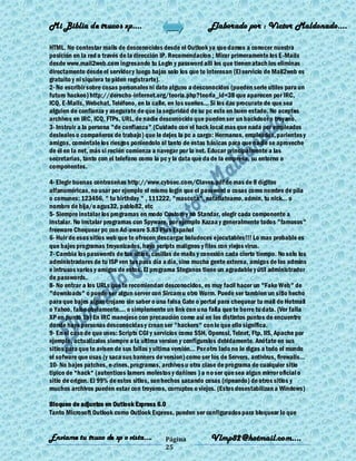 Mi Biblia de trucos xp….                                      Elaborado por : Vìctor Maldonado….

HTML. No contestar mails de desconocidos desde el Outlook ya que damos a conocer nuestra
posición en la red a través de la dirección IP. Recomendacion ; Mirar primeramente los E -Mails
desde www.mail2web.com ingresando tu Login y password alli los que tienen atach los eliminas
directamente desde el servidor y luego bajas solo los que te interesan (El servicio de Mail2web es
gratuito y ni siquiera te piden registrarte).
2- No escribir sobre cosas personales ni dato alguno a desconocidos (pueden serle utiles para un
futuro hackeo) http://derecho-internet.org/teoria.php?teoria_id=38 que aparecen por IRC,
ICQ, E-Mails, Webchat, Teléfono, en la calle, en los sueños... Si los das procurate de que sea
alguien de confianza y asegurate de que la seguridad de su pc este en buen estado. No aceptes
archivos en IRC, ICQ, FTPs, URL, de nadie desconocido que pueden ser un backdoor o troyano.
3- Instruir a la persona "de confianza" (Cuidado con el hack local mas que nada por empleados
desleales o compañeros de trabajo) que le dejes la pc a cargo: Hermanos, empleados, parientes y
amigos, coméntale los riesgos poniendolo al tanto de estas básicas para que nadie se aproveche
de él en la net, más si recién comienza a navegar por la net. Educar principalmente a las
secretarias, tanto con el telefono como la pc y la data que da de la empresa, su entorno o
componentes.

4- Elegir buenas contraseñas http://www.cybsec.com/Claves.pdf de mas de 8 dígitos
alfanuméricas, no usar por ejemplo el mismo login que el password o cosas como nombre de pila
o comunes: 123456, " tu birthday " , 111222, "mascota", nataliateamo, admin, tu nick... o
nombre de hija/o agus32, pablo82, etc
5- Siempre instalar los programas en modo Custom y no Standar, elegir cada componente a
instalar. No instalar programas con Spyware, por ejemplo Kazaa y generalmente todos "famosos"
freeware Chequear pc con Ad-aware 5.83 Plus Español
6- Huir de esos sitios web que te ofrecen descargar boludeces ejecutables!!! Lo mas probable es
que bajes programas troyanizados, haya scripts malignos y files con viejos virus.
7- Cambia los passwords de tus sitios, casillas de mails y conexión cada cierto tiempo. No solo los
administradores de tu ISP ven tus pass día a día, sino mucha gente externa, amigos de los admins
e intrusos varios y amigos de estos. El programa Steganos tiene un agradable y útil administrador
de passwords.
8- No entrar a los URLs que te recomiendan desconocidos, es muy facil hacer un "Fake Web" de
"downloads" o puede ser algun server con Sircam u otro Worm. Puede ser tambien un sitio hecho
para que bajes algun trojano sin saber o una falsa Gate o portal para chequear tu mail de Hotmail
o Yahoo, falso obviamente.... o simplemente un link con una falla que te borre tu data. (Ver falla
XP en punto 1b) En IRC manejese con precaución como asi en los distintos puntos de encuentro
donde haya personas desconocidas y crean ser "hackers" con lo que ello significa.
9- En el caso de que uses: Scripts CGI y servicios como SSH, Openssl, Telnet, Ftp, IIS, Apache por
ejemplo, actualizalos siempre a la ultima version y configuralos debidamente. Anótate en sus
sitios para que te avisen de sus fallas y ultima versión... Por otro lado no le digas a todo el mundo
el sofware que usas (y saca sus banners de version) como ser los de Servers, antivirus, firewalls...
10- No bajes patches, e-zines, programas, archivos u otra clase de programa de cualquier sitio
tipico de *hack* (autenticos lamers molestos y dañinos ) a no ser que sea algun mirror oficial o
sitio de origen. El 99% de estos sitios, son hechos sacando cosas (ripeando) de otros sitios y
muchos archivos pueden estar con troyanos, corruptos o viejos. (Estos desestabilizan a Windows)

Bloqueo de adjuntos en Outlook Express 6.0
Tanto Microsoft Outlook como Outlook Express, pueden ser configurados para bloquear lo que


Enviame tu truco de xp o vista….             Página            Vlmp82@hotmail.com....
                                             25
 