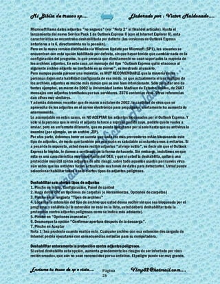 Mi Biblia de trucos xp….                                     Elaborado por : Vìctor Maldonado….

Microsoft llama datos adjuntos "no seguros" (ver "Nota 2" al final del artículo). Hasta el
lanzamiento del nuevo Service Pack 1 de Outlook Express 6 (con el Internet Explorer 6), esta
característica se encontraba deshabilitada por defecto (las versiones de Outlook Express
anteriores a la 6, directamente no la poseían).
Pero en la nueva versión distribuida vía Windows Update por Microsoft (SP1), los usuarios se
encuentran con esta opción habilitada por defecto, sin que hayan tenido que cambiar nada en la
configuración del programa, lo que provoca que directamente no sean soportados la mayoría de
los archivos adjuntos. En este caso, un mensaje del tipo "Outlook Express quitó el acceso al
siguiente archivo adjunto no confiable en su correo", es mostrado al usuario.
Pero aunque pueda parecer una molestia, es MUY RECOMENDABLE que la mayoría de las
personas dejen esta habilidad configurada de ese modo, ya que actualmente el uso maligno de
los archivos adjuntos es mucho más común que su uso bien intencionado. Sólo para dar uno de
tantos ejemplos, en marzo de 2002 la Universidad James Madison de Estados Unidos, de 2607
mensajes con adjuntos tramitados por sus servidores, 2376 contenían virus. Otras referencias
dan cifras muy similares.
Y además debemos recordar que de marzo a octubre de 2002, la cantidad de virus que se
aprovecha de los adjuntos en el correo electrónico para propagarse, ciertamente ha aumenta do
enormemente.
Lo aconsejable en estos casos, es NO ACEPTAR los adjuntos bloqueados por el Outlook Express. Y
solo si la persona que le envía el adjunto lo hace a expreso pedido suyo, pedirle que lo vuelva a
enviar, pero en un formato diferente, que no pueda ejecutarse por si solo hasta que su antivirus lo
examine (por ejemplo, en un archivo .ZIP).
Por otra parte, debemos tener en cuenta que cada vez más proveedores están bloqueando este
tipo de adjuntos, de modo que también por esa razón es saludable acostumbrarnos a evitarlos. Si
a pesar de lo expuesto, usted desea recibir adjuntos "al viejo estilo", es decir sin que el Outlook
Express lo impida, le damos a continuación la forma de hacerlo. Sin embargo, insistimos en que
esta es una característica muy importante del OE6, y que si usted la deshabilita, quitará una
protección muy útil contra adjuntos de alto riesgo, sobre todo aquellos usados por nuevos virus
aún antes que los antivirus hayan actualizado sus bases de datos para detectarlos. Usted puede
seleccionar habilitar todos o solo ciertos tipos de adjuntos peligrosos.

Deshabilitar solo ciertos tipos de adjuntos
1. Pinche en Inicio, Configuración, Panel de control
2. Haga doble clic en Opciones de carpetas (o Herramientas, Opciones de carpetas)
3. Pinche en la lengüeta "Tipos de archivos"
4. Localice la extensión del tipo de archivo que usted desea recibir sin que sea bloqueada por el
programa, y señálela (si la extensión no está en la lista, usted deberá deshabilitar toda la
protección contra adjuntos peligrosos como se indica más adelante).
5. Pinche en "Opciones avanzadas".
6. Desmarque la opción "Confirmar apertura después de la descarga".
7. Pinche en Aceptar
Nota 1: Sea prudente cuando realice esto. Cualquier archivo con esa extensión des cargado de
Internet podría ejecutarse con consecuencias nefastas para su computadora.

Deshabilitar enteramente la protección contra adjuntos peligrosos.
Si usted deshabilita esta opción, aumenta grandemente los riesgos de ser infectado por virus
recién creados, que aún no sean reconocidos por su antivirus. El peligro puede ser muy grande,


Enviame tu truco de xp o vista….            Página            Vlmp82@hotmail.com....
                                            26
 