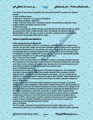 Mi Biblia de trucos xp….                                     Elaborado por : Vìctor Maldonado….

no lo olvide. Si aún así desea deshabilitar esta característica del OE 6, proceda de la siguiente
manera:
1. Inicie el Outlook Express
2. Seleccione "Opciones" en el menú de herramientas
3. Seleccione la lengüeta "Seguridad"
4. Bajo "Protección contra virus", desmarque la opción "No permitir que se guarden o abran
archivos adjuntos que puedan contener un virus".
5. Pinche en Aceptar
Nota 2: La documentación de Microsoft dice que la lista mencionada incluye todo tipo de archivo
que pueda poseer scripts o código asociado a ellos. Sin embargo, los archivos usados por
Microsoft Office (.DOC, .XLS, etc.), no están en esta lista, cuando de hecho pueden contener
macros que los virus pueden utilizar para su acción.

TRUCOS & CONSEJOS PARA WINDOWS XP

Cómo conectar dos PCs con Windows XP
Compartir ocasionalmente archivos es, normalmente, la única necesidad de la mayoría de los
usuarios. Por esta razón, montar una red casera utilizando tarjetas y cables de red se convierte en
una solución relativamente cara. Sin embargo, otro modo de conectar dos PCs sería utilizando el
puerto paralelo del que va provisto cualquier ordenador. Las instrucciones de este Paso a Paso
son aplicables solamente a Windows XP. Lo único que necesitarás es un cable paralelo -paralelo
que no debe confundirse con el cable paralelo de la impresora.
Paso 1. Crear una nueva conexión
Primero de todo, nos aseguramos que el cable está conectado a los puertos paralelos de los dos
PCs e iniciamos los dos ordenadores. Comenzamos con el ordenador principal (host), pinchamos
en el botón de Inicio y abrimos el Panel de control. Hacemos clic en el icono Conexiones de red.
En la ventana emergente pincharemos la opción Crear conexión nueva.
Paso 2. Computadora principal
El asistente para la nueva conexión aparecerá. Pinchamos en Siguiente y, en la pantalla que
obtenemos, seleccionamos Configurar una conexión avanzada antes de pulsar en el botón
Siguiente. Ahora, elegimos Conectar directamente a otro equipo y, otra vez, hacemos clic en
Siguiente. La siguiente pantalla nos mostrará la pregunta Host o invitado, donde decidiremos por
Host, ya que este es la PC a la que queremos tener acceso. Por último, pulsamos en Siguient e.
Paso 3. Nuevo usuario
Una vez seleccionado el ordenador principal elegimos el recurso de conexión, de este modo
pinchamos en el menú desplegable y seleccionamos Paralelo directo (LPT1). Ahora, pulsamos en
Siguiente y nos pedirá que concedamos los permisos de usuario. Hacemos clic en Agregar y en la
ventana Usuario nuevo tecleamos el nombre de usuario y la contraseña que utilizaremos para el
PC invitado. Confirmamos la contraseña y pinchamos en Aceptar. Ahora, hacemos clic en
Siguiente y en Finalizar. Además, tendremos que compartir las carpetas a las que el ordenador
invitado tendrá acceso. Así, con el botón derecho del ratón pinchamos en cualquier disco o
carpeta de Mi PC, seleccionamos Compartir y seguridad. Marcamos la opción Compartir esta
tarjeta y le damos un nombre. Repetimos el mismo proceso para todas las carpetas que
queramos que estén disponibles para el PC invitado.
Paso 4. PC invitada
En el PC invitado, realizamos de la misma manera los dos primeros pasos pero en vez de
seleccionar la opción Host en el asistente para la nueva conexión, elegimos Invitado y pulsamos


Enviame tu truco de xp o vista….            Página            Vlmp82@hotmail.com....
                                            27
 