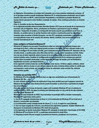 Mi Biblia de trucos xp….                                      Elaborado por : Vìctor Maldonado….

en Siguiente. Introducimos el nombre del ordenador con el que estamos intentando conectar. Si
no le pusimos nombre cuando instalamos Windows XP, lo encontraremos pinchando con el botón
derecho del ratón en Mi PC, seleccionando Propiedades y resaltando la pestaña Nombre de
equipo donde aparecerá como Nombre completo de equipo. Para continuar pulsamos en el botón
Siguiente.
Paso 5. Conexión de las dos Computadoras
En la siguiente pantalla seleccionamos Paralelo Directo LPT1 (que es el puerto de la impresora) y
hacemos clic en Siguiente. Ahora, pinchamos en Finalizar y aparecerá la caja de diálogo
Conectar. Tecleamos el nombre y la contraseña del nuevo usuario que añadimos en el Paso 3.
Además, es posible marcar la opción Guardar este nombre y contraseña para los siguientes
usuarios antes de pulsar el botón Conectar. Las dos PC’s quedarán conectadas y aparecerá el
correspondiente icono en la carpeta del sistema. Habrá, también, una nu eva entrada en la
sección Conexiones de red.

Como configurar el Firewall de Windows XP
Windows XP dispone de su propio Firewall para evitar ser vulnerable a cualquier ataque que
provenga de la Red, y evitar que alguien pueda acceder a tus datos. En este artículo vamos a ver
como se configura de una forma sencilla, para cualquier usuario de Windows XP. Hacemos clic en
el botón Inicio, a continuación sobre Mis sitios de Red, y luego en Ver conexiones de Red. Pulsa
una vez con el ratón izquierdo sobre el icono de tu conexión y luego en la parte derecha de la
ventana pincha sobre, Cambiar la configuración de esta conexión.En la ventana que aparece
pincha sobre la pestaña Avanzadas y activa la casilla Proteger mi equipo y mi red limitando o
impidiendo el acceso a él desde Internet.
En la siguiente ventana todas las casillas deberán estar vacías. Si tienes alguna activada, debes
desactivarla. Solo en el caso en que utilices alguno de estos servicios debes activar la casilla que
corresponda a cada servicio, por ejemplo si tienes tu ordenador como servidor ftp, deberás
activar dicha casilla.

Formatear una partición NTFS
En Windows XP el formateado del disco duro es algo mas complicado que el formateado de
Windows 98, Me,... etc.
En este artículo vamos a tratar de explicarlo lo mas claro posible para que cualquier usuario de
Windows XP siguiendo estas instrucciones pueda formatear su disco duro o partición sin ningún
tipo de problema.
Para ello existen dos formas de hacerlo, según esté instalado Windows XP con el sistema de
archivos FAT32 o NTFS. Así pues lo primero que debemos saber es con cual de los dos sistemas
está instalado Windows XP.
Windows XP está instalado en NTFS. Para formatear la partición NTFS e instalar nuevamente
Windows XP seguiremos estos pasos:
1. Con la PC apagada introducimos el disco nº 1 de instalación de Windows XP (en total son 6
discos) y arrancamos el ordenador.
2. A continuación vamos introduciendo los discos 2..3..4..5..6 según los vaya pidiendo.
3. Una vez haya cargado los 6 discos, nos ofrecerá las siguientes opciones. Instalar Windows XP,
Recuperar la instalación de Windows XP o Salir del programa.
4. Escogeremos la opción de Instalar Windows XP, pulsando la tecla Intro. Insertamos el CD-ROM
de Windows XP en el lector de CD´s y pulsamos nuevamente la tecla Intro.
5. Pulsamos la tecla F8 para aceptar el contrato de licencia y continuar con el proceso.


Enviame tu truco de xp o vista….             Página            Vlmp82@hotmail.com....
                                             28
 