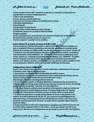 Mi Biblia de trucos xp….                                     Elaborado por : Vìctor Maldonado….

usuario cancele la función QoS. También se puede optar por desintalar el Programador de
paquetes QoS si no tenemos ninguna Red Local.
1) Entrar como administrador.
2) Inicio, ejecutar, escribid: gpedit.msc
3) Aparecen las directivas de grupo, id a Configuración de Equipo.
4) Plantillas Administrativas
5) Red (Network)
6) Programador de Paquetes Qos
7) Doble click en Limitar el ancho de banda reservado
8) Habilitarlo y poner el 0% en Límite de Ancho de Banda.
9) Aplicar y Aceptar
10) Id a propiedades red y comprobad que está marcado el Programador de Paquetes Qos.
Opciones de Inicio, Servicios, System.ini, boot.ini, etc
11) Inicio, Ejecutar "msconfig" (sin las comillas)

Instalar Windows XP en equipos con menos de 64 Mb de RAM
Como norma general, Windows XP necesita un mínimo de 64 Mb de RAM para completar con
éxito la instalación. Si bien el rendimiento se verá reducido sensiblemente, podemos instalar
Windows XP en equipos con 32Mb de RAM. Para ello deberemos copiar los archivos ―txtsetup.sif‖
y ―dosnet.inf‖ en un directorio temporal. Editaremos el primeros de los archivos, cambiando el
valor del parámetro ―RequiredMemory‖ por ―33030144‖. Realizaremos la misma tarea con el
archivo ―dosnet.inf‖, cambiando el parámetro ―MinimumMemory‖ por ―33030144‖. Por último,
desde el intérprete de comandos iniciaremos el programa de instalación con la instrucción
winnt32 /m:C:Nombre_directorio_temporal<&I> para que obvie los archivos incluidos en el cd -
rom de instalación y utilice los archivos de instalación modificados anteriormente.

Configuración de sistema en Windows XP
Veamos cómo sacarle un peso de encima a nuestra computadora, optimizando los recursos que
ya tenemos a mano. Siga los siguientes pasos::
1. Para acceder a las herramientas de configuración del sistema, vamos a
[Inicio/Programas/Accesorios/Herramientas del sistema/Información del sistema]. Una vez
abierta la ventana de [Información del sistema] de Microsoft, vamos a
[Herramientas/Programas de configuración del sistema].
2. Si nuestro sistema operativo es Windows Millennium, tardaremos mucho en encontrar las
utilidades del System Config, porque tendremos que pasar por la ayuda del sistema. Sin embargo,
podemos acceder escribiendo "msconfig" en el menú [Ejecutar].
3. En la solapa [General], podemos setear qué tipo de inicio queremos y elegir qué archivos del
proceso se ejecutarán cuando Windows arranque. Si tenemos Windows Me o XP, también
podemos usar [Iniciar Restaurar Sistema], para que el sistema vuelva al estado anterior.
4. En System.ini encontramos el residuo de los sistemas de 16 bits; están incluidos en los
sistemas de 32 bits de Windows 95/98/Me/XP, para conservar la compatibilidad con las
aplicaciones viejas. El archivo System.ini tiene información sobre drivers, sobre DLLs y sobre
passwords necesaria para iniciar el sistema. Se puede activar o desactivar algo de Sistem.ini
desde esta solapa.
5. Al igual que Sistem.ini, Win.ini fue reemplazado por el registro; pero todavía tiene un fin. Hay
que evitar realizar cualquier cambio en este archivo, a menos que s epamos muy bien lo que
vamos a hacer. Muchas de las configuraciones que guardamos se pueden editar más fácilmente


Enviame tu truco de xp o vista….            Página            Vlmp82@hotmail.com....
                                            31
 