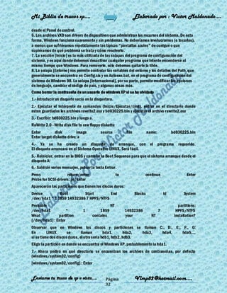 Mi Biblia de trucos xp….                                           Elaborado por : Vìctor Maldonado….

desde el Panel de control.
6. Los archivos VXD son drivers de dispositivos que administran los recursos del sistema. De esta
forma, Windows funciona suavemente y sin problemas. No deberíamos involucrarnos (o tocarlos),
a menos que sufriéramos repetidamente las típicas "pantallas azules" de cuelgue o que
supiéramos de qué problema se trata y cómo resolverlo.
7. La sección [Inicio] es la más utilizada de las solapas del programa de configuración del
sistema, y es aquí donde debemos desactivar cualquier programa que intente encenderse al
mismo tiempo que Windows. Para removerlo, sólo debemos quitarle la tilde.
8. La solapa [Entorno] nos permite controlar las variables del entorno y los detalles del Path, que
generalmente se encuentra en Config.sis y en Autoexe.bat, en el programa de configuración del
sistema de Windows 98. La solapa [Internacional], por su parte, permite modificar las opciones
de lenguaje, cambiar el código de país, y algunas cosas más.
Como borrar la contraseña de un usuario de windows XP si se ha olvidado
1.- Introducir un disquete vacío en la disquetera.
2.- Ejecutar el Intérprete de comandos (Inicio/Ejecutar/cmd), entrar en el directorio donde
esten guardados los archivos rawrite2.exe y bd030225.bin y ejecutar el archivo rawrite2.exe
3.- Escribir: bd030225.bin y luego a.
RaWrite 2.0 - Write disk file to raw floppy diskette
Enter         disk          image          source           file            name:            bd030225.bin
Enter target diskette drive: a
4.- Ya se ha creado un disquete de arranque, con el                                 programa     requerido.
El disquete arrancará en el Sistema Operativo LINUX. Será fácil.
5.- Reiniciar, entrar en la BIOS y cambiar la Boot Sequence para que el sistema arranque desde el
disquete A:
6.- Saldrán varios mensajes, pulsar la tecla Entrar.
Press                return/enter                      to               continue                      Enter
Probe for SCSI-drivers: [n] Enter
Aparecerán las particiones que tienen los discos duros:
Device         Boot        Start        End                        Blocks               Id          System
/dev/hda1 * 1 1859 14932386 7 HPFS/NTFS
Probable                                         NT                                              partitions:
/dev/hda1           *           1         1859              14932386                7           HPFS/NTFS
Wnat           partition              contains              your              NT               installation?
[/dev/hda1] : Enter
Observar que en Windows los discos y particiones se llaman C:, D:, E:, F:, G:
En        LINUX       se       llaman        hda1,      hda2, hda3, hda4, hda5,...
si se tiene dos discos duros, el otro sería hdb1, hdb2, hdb3.
Eligir la partición en donde se encuentra el Windows XP, probablemente la hda1.
7.- Ahora pedirá en qué directorio se encuentran los archivos de contraseñas, por defecto
(windows/system32/config)
[windows/system32/config] : Enter


Enviame tu truco de xp o vista….              Página               Vlmp82@hotmail.com....
                                              32
 