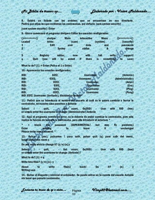 Mi Biblia de trucos xp….                                     Elaborado por : Vìctor Maldonado….

8.- Saldrá un listado con los archivos que se encuentran en ese directorio.
Pedirá que elijas los que contienen las contraseñas, por defecto (sam system security)
[sam system security] : Enter
9.- Ahora comenzará el programa chntpw a Editar los usuarios configurados:
()========()       chntpw          Main        Interactive        Menu         ()========()
Loaded             hives:               (sam)              (system)                (security)
1         -           Edit           user            data            and           passwords
2            -              Syskey                status               &              change
-                                            -                                              -
9      -     Registry       editor,       now        with      full      write       support!
q    - Quit    (you    will    be asked        if    there   is     something to        save)

What to do? [1] -> Enter (Pulsa el 1 o Enter)
10.- Aparecerán los usuarios configurados:
RID:                      03f2,                       Username:                            (Antonio)
RID:                    03f2,                     Username:                           (Administrador)
RID:                       03f2,                       Username:                              (Adan)
RID:                        03f2,                       Username:                               (Eva)
RID:                       03f2,                        Username:                              (Ping)
RID:                       03f2,                       Username:                              (Pong)
RID: 03f2, Username: (Invitado), disabled or locked*
11.- Pedirá que se introduzca el nombre del usuario al cuál se le quiere cambiar o borrar la
contraseña, en nuestro caso ponemos a Antonio
Select: ! - quit, . - list users, 0x(RID) -                           User     with      RID    (hex)
or simple enter the username to change: [Administrator] Antonio
12.- Aquí el programa comete un error, se le debería de poder cambiar la contraseña, pero sólo
realiza la función de borrarle la contraseña, para ello introducir el asterisco *
*     =    blank     the   password    (EXPERIMENTAL!           but     may        fix     problems)
Enter             nothing           to          leave                   it                unchanged
Please enter new password: *
13.- Pulsar y (yes), pulsamos ! para salir, pulsar quit (q) para salir del menú,
luego pulsar dos veces y
Do you really wish to change it? (y/n) [n] y
Select: ! - quit, . - list users, 0x(RID)                       -     User     with      RID    (hex)
or simple enter the username to change: [Antonio] !
What to do? [1] -> q
Write hive files? (y/n) [n] : y
About       to            write       file(s)        back!      Do           it?         [n]        y
Writing sam
14.- Quitar el disquete y reiniciar el ordenador. Se puede entrar en la cuenta del usuario Antonio
sin tener que ponerle contraseña.


Enviame tu truco de xp o vista….                Página       Vlmp82@hotmail.com....
                                                33
 