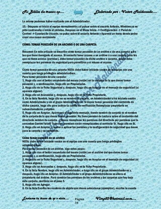 Mi Biblia de trucos xp….                                    Elaborado por : Vìctor Maldonado….

Lo mismo podemos haber realizado con el Administrador.
15.- Despues se inicia el equipo normalmente y al pulsar sobre el usuario Antonio, Windows ya no
pide contraseña e inicia el sistema. Despues en el Menu Inicio -> Configuracion -> Panel de
Control -> Cuentas de Usuario, se pulsa sobre el usuario Antonio y Aparece un menu donde poder
crear una nueva contraseña

CÓMO: TOMAR POSESIÓN DE UN ARCHIVO O DE UNA CARPETA

Resumen En este artículo se describe cómo tomar posesión de un archivo o de una carpeta para
los que tiene denegado el acceso. Si necesita tener acceso a un archivo o a una carpeta para los
que no tiene acceso (permiso), debe tomar posesión de dicho archivo o carpeta, donde debe
reemplazar los permisos de seguridad para permitirse a sí mismo el acceso.

Cómo tomar posesión de una carpeta NOTA: debe haber iniciado sesión en el equipo con una
cuenta que tenga privilegios administrativos.
Para tomar posesión de una carpeta:
1. Haga clic con el botón secundario del mouse (ratón) en la carpeta de la que desee tomar
posesión y, a continuación, haga clic en Propiedades.
2. Haga clic en la ficha Seguridad y, después, haga clic en Aceptar en el mensaje de seguridad (si
aparece alguno).
3. Haga clic en Avanzadas y, después, haga clic en la ficha Propietario.
4. En la lista Nombre, haga clic en su nombre de usuario, en Administrador si ha iniciado sesión
como Administrador o en el grupo Administradores. Si desea tomar posesión del contenido de
dicha carpeta, haga clic para activar la casilla de verificación Reemplazar propietario en
subcontenedores y objetos.
5. Haga clic en Aceptar. Aparecerá el siguiente mensaje, donde nombre de carpeta es el nombre
de la carpeta de la que desea tomar posesión: No tiene permiso de Lectura sobre el contenido del
directorio nombre de carpeta . ¿Desea reemplazar los permisos del directorio por permisos que le
concedan Control total? Todos los permisos serán reemplazados si contesta Sí. Haga clic en Sí.
6. Haga clic en Aceptar, y vuelva a aplicar los permisos y la configuración de seguridad que desee
para la carpeta y su contenido.

Cómo tomar posesión de un archivo
NOTA: debe haber iniciado sesión en el equipo con una cuenta que tenga privilegios
administrativos.
Para tomar posesión de un archivo, siga estos pasos:
1. Haga clic con el botón secundario del mouse (ratón) en el archivo del que desee tomar
posesión y, a continuación, haga clic en Propiedades.
2. Haga clic en la ficha Seguridad y, después, haga clic en Aceptar en el mensaje de seguridad (si
aparece alguno).
3. Haga clic en Avanzadas y, después, haga clic en la ficha Propietario.
4. En la lista Nombre, haga clic en Administrador, o haga clic en el grupo Administradores y,
después, haga clic en Aceptar. El Administrador o el grupo Administradores es ahora el
propietario del archivo. Para cambiar los permisos de los archivos y las carpetas que hay bajo
esta carpeta, continúe en el paso 5.
5. Haga clic en Agregar.
6. En la lista Escriba los nombres de objeto que desea seleccionar (ejemplos), escriba la cuenta


Enviame tu truco de xp o vista….            Página           Vlmp82@hotmail.com....
                                            34
 