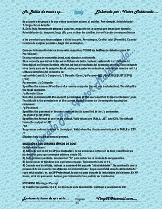 Mi Biblia de trucos xp….                                     Elaborado por : Vìctor Maldonado….

de usuario o de grupo a la que desea conceder acceso al archivo. Por ejemplo, Administrador.
7. Haga clic en Aceptar.
8. En la lista Nombres de grupos o usuarios, haga clic en la cuenta que desee (por ejemplo,
Administrador) y, después, haga clic para activar las casillas de verificación correspondientes

a los permisos que desee asignar a dicho usuario. Por ejemplo, Control total [Permitir]. Cuando
termine de asignar permisos, haga clic en Aceptar.

Conocer información básica de nuestra máquina y TODOS los hotfixes instalados (para XP
Profesional)
En una ventana de comandos (cmd.exe) ejecutar: systeminfo
Si se necesita que dé los datos en un fichero de texto, teclear: systeminfo > c:informe.txt
Esto dejará un fichero llamado informe.txt con el resultado del comando anterior. Este comando
sirve tanto para ver la máquina local, como para poder ver máquinas remotas en nuestra red. La
sintaxis completa del comando es:
systeminfo[.exe] [/s Computer [/u DomainUser [/p Password]]] [/fo {TABLE|LIST|CSV}]
[/nh]
Parameters: /s Computer
Specifies the name or IP address of a remote computer (do not use backslashes). The default is
the local computer.
/u DomainUser
Runs the command with the account permissions of the user specified by User or Domain User.
The default is the permissions of the current logged on user on the computer issuing the
command.
/p Password
Specifies the password of the user account that is specified in the /u parameter.
/fo {TABLE|LIST|CSV}
Specifies the format to use for the output. Valid values are TABLE, LIST, and CSV. The default
format for output is LIST.
/nh
Suppresses column headers in the output. Valid when the /fo parameter is set to TABLE or CSV.
/?
Displays help at the command prompt.

SOLUCIÓN A LOS ERRORES TÍPICOS DE BOOT
En todos los casos:
1) Arrancar con el CD de XP (es booteable). Si no arrancase, entrar en la Bios y modificar los
parámetros para que arranque primero desde CD.
2) En la primera pantalla, seleccionar "R" para entrar en la consola de recuperación.
3) Seleccionar el Windows que queremos reparar. Típicamente será el #1
4) Cuando nos lo solicite, teclear la password del usuario "Administrador". No confundir con la
password de un usuario con atributos de administrador. La password del usuario Administrador
(que está oculto), es, en XP Profesional, la que se puso durante la instalación del sistema. En XP
Home, está sin password. Ambas, posteriormente han podido ser cambiadas.

NTOSKRNL Missing or Corrupt
a) Realizar los puntos 1) a 4) del inicio de este documento. Cambiar a la unidad de CD.


Enviame tu truco de xp o vista….            Página            Vlmp82@hotmail.com....
                                            35
 