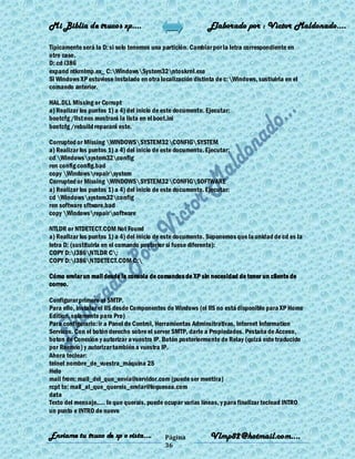 Mi Biblia de trucos xp….                                     Elaborado por : Vìctor Maldonado….

Típicamente será la D: si solo tenemos una partición. Cambiar por la letra correspondiente en
otro caso.
D: cd i386
expand ntkrnlmp.ex_ C:WindowsSystem32ntoskrnl.exe
Si Windows XP estuviese instalado en otra localización distinta de c:Windows, sustiuirla en el
comando anterior.

HAL.DLL Missing or Corrupt
a) Realizar los puntos 1) a 4) del inicio de este documento. Ejecutar:
bootcfg /list nos mostrará la lista en el boot.ini
bootcfg /rebuild reparará este.

Corrupted or Missing WINDOWSSYSTEM32CONFIGSYSTEM
a) Realizar los puntos 1) a 4) del inicio de este documento. Ejecutar:
cd Windowssystem32config
ren config config.bad
copy Windowsrepairsystem
Corrupted or Missing WINDOWSSYSTEM32CONFIGSOFTWARE
a) Realizar los puntos 1) a 4) del inicio de este documento. Ejecutar:
cd Windowssystem32config
ren software sftware.bad
copy Windowsrepairsoftware

NTLDR or NTDETECT.COM Not Found
a) Realizar los puntos 1) a 4) del inicio de este documento. Suponemos que la unidad de cd es la
letra D: (sustituirla en el comando posterior si fuese diferente):
COPY D:i386NTLDR C:
COPY D:i386NTDETECT.COM C:

Cómo enviar un mail desde la consola de comandos de XP sin necesidad de tener un cliente de
correo.

Configurar primero el SMTP.
Para ello, instalar el IIS desde Componentes de Windows (el IIS no está disponible para XP Home
Edition, solamente para Pro)
Para configurarlo: ir a Panel de Control, Herramientas Adminsitrativas, Internet Information
Services. Con el botón derecho sobre el server SMTP, darle a Propiedades. Pestaña de Acceso,
boton de Conexión y autorizar a vuestra IP. Botón posteriormente de Relay (quizá este traducido
por Reenvío) y autorizar también a vuestra IP.
Ahora teclear:
telnet nombre_de_vuestra_máquina 25
Helo
mail from: mail_del_que_envía@servidor.com (puede ser mentira)
rcpt to: mail_al_que_quereis_enviar@loquesea.com
data
Texto del mensaje..... lo que querais, puede ocupar varias líneas, y para finalizar teclead INTRO
un punto e INTRO de nuevo


Enviame tu truco de xp o vista….            Página            Vlmp82@hotmail.com....
                                            36
 