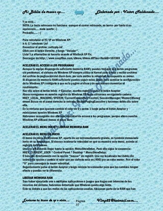 Mi Biblia de trucos xp….                                     Elaborado por : Vìctor Maldonado….

Y ya está...
NOTA: La tecla retroceso no funciona -aunque el cursor retrocede, no borra- por tanto si os
equivocais.... mala suerte ;-)
Probadlo..... ;-)

Para reinstalar el TC/IP en Windows XP:
Ir A: C:windowsinf
Encontrar el archivo: nettcpip.inf
Click con el botón derecho, y luego "Instalar".
Listo! La alternativa es hacerlo usando el WinSock XP Fix:
Descargar de:http://www.snapfiles.com/dlnow/dlnow.dll?Inc=No&ID=107303

ACELERAR EL ACCESO A LOS PROGRAMAS
Aunque tu equipo disponga de suficiente memoria RAM y puedas trabajar con varios programas
sin problemas, el sistema de Windows XP siempre utiliza el Kernel para enviar y recibir archivos
del archivo de paginación del disco duro, por este motivo la velocidad de respuesta es menor.
Si dispones de memoria RAM suficiente puedes seguir estos pasos para cambiar la configuración
de tu Windows XP y obligarlo a que no lo pagine al disco y de esa manera aumentar el
rendimiento:
Haz clic sobre el botón Inicio -> Ejecutar, escribe regedit y pulsa el botón Aceptar
Ahora navegamos en nuestro registro de Windows XP hasta ubicarnos en siguiente cadena:
HKEY_LOCAL_MACHINE/SYSTEM/CurrentControlSet/Control/SessionManager/MemoryManag
ement Busca en el panel derecho la entrada DisablePagingExecutive y hacemos doble clic sobre
ella.
En la ventana que aparece cambia el valor de 0 y pones 1 luego pulsa el botón Aceptar y
reiniciamos nuestro Windows XP
Habremos conseguido con ello más velocidad de acceso a los programas, porque ahora nuestro
Windows XP utilizará menos el disco duro.

ACELERAR EL MENU INICIO Y LIBERAR MEMORIA RAM

ACELERAR EL MENU DE INICIO
El menú de inicio de Windows XP, aparte de ser extremadamente grande, es también demasiado
lento en su despliegue. Si deseas acelerar la velocidad en que se muestra este menú, accede al
registro de Windows.
Una vez allí deberás llegar hasta la opción: MenuShowDelay. Para ello sigue la secuencia:
HKEY_CURRENT_USER * Control Panel * Desktop * MenuShowDelay;
O búscala directamente con la opción "buscar" de regedit. Una vez localizada haz doble clic
sobre esta opción y cambia el valor que por defecto esta en (400) por un valor menor. Pon el valor
"0" para conseguir la mayor velocidad.
Seguidamente pulsa el botón Aceptar y luego reinicia tu ordenador para que los cambios tengan
efecto y puedas ver la diferencia.

LIBERAR MEMORIA RAM
Tras haber ejecutado una o múltiples aplicaciones o juegos que hagan uso intensivo de los
recursos del sistema, habremos detectado que Windows queda algo lento.
Esto es debido a que los restos de las aplicaciones usadas, bloquean parte de la RAM que han


Enviame tu truco de xp o vista….            Página           Vlmp82@hotmail.com....
                                            37
 