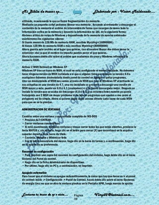 Mi Biblia de trucos xp….                                     Elaborado por : Vìctor Maldonado….

utilizado, ocasionando lo que se llama fragmentación de memoria.
Mediante un pequeño script podemos liberar esa memoria , forzando al ordenador a descargar el
contenido de la memoria al archivo de intercambio de forma que recargue de nuevo toda la
información activa en la memoria y deseche la información no útil, de la siguiente forma:
Abrimos el bloc de notas de Windows y dependiendo de la memoria de nuestro ordenador
escribiremos los siguientes valores:
Si tienes menos de 128 Mb de memoria RAM, escribes Mystring=(16000000)
Si tienes 128 Mb de memoria RAM o más escribes Mystring=(80000000)
Ahora guarda este archivo en el lugar que quieras, con el nombre liberar.vbe debes poner la
extensión .vbe ya que el nombre no importa puedes poner el que quieras.
Ahora hacemos doble clic sobre el archivo que acabamos de crear y Windows refrescará la
memoria RAM.

Activar 2 MSN Hotmail en Windows XP
Windows XP trae un ícono de MSN, el cual no está configurado ni menos instalado. No debemos
tener ninguna versión de MSN instalada a si que si alguien tiene por ejemplo la versión 6.0 o
cualquiera debemos desinstalarla desde panel de control en agregar o quitar programas.
Una vez desinstalado el MSN nos vamos al icono de MSN que trae el Windows XP al activarlo se
nos actualiza en una versión de 4.7, una vez instalado se procede a descargar una versión de
MSN mayor a esta, puede ser 6.0 ó 6.1 (cualquiera) o si la tienes descargada mejor. Después se
instala la versión que se acaba de descargar (6.0 ó 6.1) y ya estamos listos nuestro pc queda
trabajando con 2 MSN sin mayor problema ni de buscar programas que ayudan a eso como el
polygramy así de simple. Ahora si quieres dejas como acceso directo cada ícono de cada MSN
para que no se te pierdan.

ADMINISTRACION DE VENTANAS

Cambiar entre una ventana y una pantalla completa de MS-DOS
• Presione ALT+ENTRAR.
• Cerrar ventanas consecutivas
• Si está examinando múltiples ventanas y desea cerrar todas las que estén abiertas, presione la
tecla MAYÚS y, sin soltarla, haga clic en el botón para cerrar (X) que encontrará en la esquin a
superior derecha de la barra de título.
• Cascada, Mosaico y Minimizar todo
• Con el botón secundario del mouse, haga clic en la barra de tareas y, a continuación, haga clic
en la opción de su preferencia.

Resumen de configuración
• Para imprimir una copia del resumen de configuración del sistema, haga doble clic en el icono
Sistema del Panel de control.
• Haga clic en la ficha Administrador de dispositivos.
• Por último, haga clic en PC y, a continuación, en Imprimir.

Apagado automatico
Para hacer que el sistema se apague automáticamente, lo único que hay que hacer es ir al panel
de control: Inicio -> Configuración -> Panel de Control, haces doble clic sobre el icono Opciones
de energía Una vez que se abra la ventana pinchas en la Pestaña APM, luego marcas la opción


Enviame tu truco de xp o vista….            Página           Vlmp82@hotmail.com....
                                            38
 