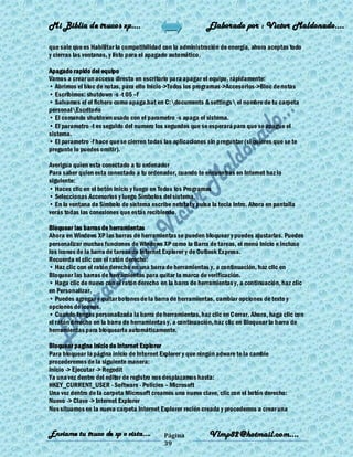 Mi Biblia de trucos xp….                                     Elaborado por : Vìctor Maldonado….

que sale que es Habilitar la compatibilidad con la administración de energía, ahora aceptas todo
y cierras las ventanas, y listo para el apagado automático.

Apagado rapido del equipo
Vamos a crear un acceso directo en escritorio para apagar el equipo, rápidamente:
• Abrimos el bloc de notas, para ello Inicio->Todos los programas->Accesorios->Bloc de notas
• Escribimos: shutdown -s -t 05 –f
• Salvamos el el fichero como apaga.bat en C:documents & settings el nombre de tu carpeta
personalEscritorio
• El comando shutdown usado con el parametro -s apaga el sistema.
• El parametro -t es seguido del numero los segundos que se esperará para que se apague el
sistema.
• El parametro -f hace que se cierren todas las aplicaciones sin preguntar (si quieres que se te
pregunte lo puedes omitir).

Averigua quien esta conectado a tu ordenador
Para saber quien esta conectado a tu ordenador, cuando te encuentras en Internet haz lo
siguiente:
• Haces clic en el botón Inicio y luego en Todos los Programas
• Seleccionas Accesorios y luego Símbolos del sistema.
• En la ventana de Símbolo de sistema escribe netstat y pulsa la tecla Intro. Ahora en pantalla
verás todas las conexiones que estás recibiendo.

Bloquear las barras de herramientas
Ahora en Windows XP las barras de herramientas se pueden bloquear y puedes ajustarlas. Puedes
personalizar muchas funciones de Windows XP como la Barra de tareas, el menú Inicio e incluso
los iconos de la barra de tareas de Internet Explorer y de Outlook Express.
Recuerda el clic con el ratón derecho:
• Haz clic con el ratón derecho en una barra de herramientas y, a continuación, haz clic en
Bloquear las barras de herramientas para quitar la marca de verificación.
• Haga clic de nuevo con el ratón derecho en la barra de herramientas y, a continuación, haz clic
en Personalizar.
• Puedes agregar y quitar botones de la barra de herramientas, cambiar opciones de texto y
opciones de iconos.
• Cuando tengas personalizada la barra de herramientas, haz clic en Cerrar. Ahora, haga clic con
el ratón derecho en la barra de herramientas y, a continuación, haz clic en Bloquear la barra de
herramientas para bloquearla automáticamente.

Bloquear pagina inicio de Internet Explorer
Para bloquear la página inicio de Internet Explorer y que ningún adware te la cambie
procederemos de la siguiente manera:
Inicio -> Ejecutar -> Regedit
Ya una vez dentro del editor de registro nos desplazamos hasta:
HKEY_CURRENT_USER - Software - Policies – Microsoft
Una vez dentro de la carpeta Microsoft creamos una nueva clave, clic con el botón derecho:
Nuevo -> Clave -> Internet Explorer
Nos situamos en la nueva carpeta Internet Explorer recién creada y procedemos a crear una


Enviame tu truco de xp o vista….            Página           Vlmp82@hotmail.com....
                                            39
 
