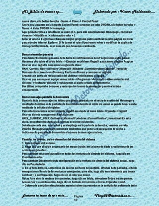 Mi Biblia de trucos xp….                                       Elaborado por : Vìctor Maldonado….

nueva clave, clic botón derecho - Nuevo -> Clave -> Control Panel
Ahora nos situamos en la carpeta Control Panel y creamos un valor DWORD, clic botón derecho >
Nuevo -> Valor DWORD -> Homepage
Aqui procederemos a establecer su valor en 1, para ello seleccionamos Homepage , clic botón
derecho -> Modificar -> Información valor = 1
Tener el valor a 1 significa el bloqueo ningun programa podrá cambiar nuestra página de inicio
para nuestro Internet Explorer. Si le damos el valor 0 podremos volver a modificar la página de
inicio predeterminada, en el caso de que deseemos cambiarla.

Borrar elementos pasados
Para borrar Elementos pasados de la barra de notificaciones de XP seguiremos estos pasos:
Hacemos clic sobre el botón Inicio -> Ejecutar escribimos Regedit y pulsamos el botón Aceptar
Una vez en el registro buscamos la siguiente clave:
HKey_Current_UserSoftwareMicrosoftWindowsCurrentVersionExplorerTrayNotify
Borramos las claves IconsStreams y PastIconsStream y cerramos el registro.
Creamos un punto de restauración del sistema y reiniciamos el equipo.
Una vez que arranque el equipo vamos Inicio-->Programas->Accesorios->Herramientas del
sistema ->Restaurar sistema y restauramos al punto creado anteriormente.
Por último comprueba de nuevo y verás que los iconos de elementos pasados habrán
desaparecido.

Borrar mensajes pantalla de bienvenida
Borrar la lista de mensajes no leídos que queda guardada en el inicio de sesión del Messenger y
mostrados también en la pantalla de bienvenida durante el inicio de sesión se puede llevar a cabo
mediante la edición del registro
Para ello iniciaremos la herramienta regedit.exe desde el menú Inicio ->Ejecutar->regedit
Una vez abierto navegaremos hasta la clave
HKEY_CURRENT_USERSoftwareMicrosoftwindowsCurrentVersionUnreadmail En esta
clave, encontraremos todas las cuentas de correo existentes.
Señalando cada una, en el arbol q se despliega en la parte de la derecha, veremos un valor
DWORD MessageCount cuyo contenido tendremos que poner a 0 para que no te vuelva a
indicarnos la pantalla de bienvenida el número de mensajes sin leer.

Cambiar los colores, de los elementos del simbolo del sistema
1. Abra símbolo del sistema.
2. Haga clic con el botón secundario del mouse (ratón) en la barra de título y realice una de las
acciones siguientes:
Para cambiar esta configuración en todas las ventanas de símbolo del sistema, haga clic en
Predeterminados.
Para cambiar únicamente esta configuración en la ventana de símbolo del sistema actual, haga
clic en Propiedades.
3. En la ficha Colores, seleccione los colores del texto de pantalla, el fondo de la pantalla, el texto
emergente o el fondo de las ventanas emergentes; para ello, haga clic en el elemento que desea
cambiar y, a continuación, haga clic en el color que desee.
Notas Para abrir la ventana de comandos, haga clic en Inicio, seleccione Todos los programas,
Accesorios y, a continuación, haga clic en Símbolo del sistema o Inicio ->Ejecutar->cmd.
• Colores de pantalla seleccionados muestra cómo aparecerán en la pantalla los colores de texto


Enviame tu truco de xp o vista….              Página            Vlmp82@hotmail.com....
                                              40
 