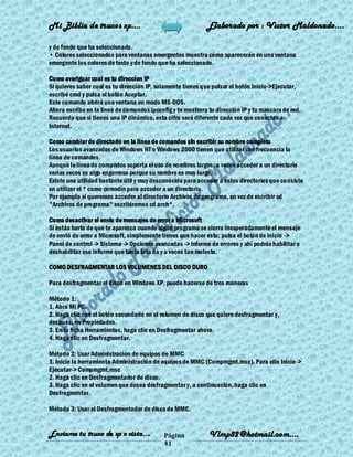 Mi Biblia de trucos xp….                                    Elaborado por : Vìctor Maldonado….

y de fondo que ha seleccionado.
• Colores seleccionados para ventanas emergentes muestra cómo aparecerán en una ventana
emergente los colores de texto y de fondo que ha seleccionado.

Como averiguar cual es tu direccion IP
Si quieres saber cual es tu dirección IP, solamente tienes que pulsar el botón Inicio->Ejecutar,
escribe cmd y pulsa el botón Aceptar.
Este comando abrirá una ventana en modo MS-DOS.
Ahora escribe en la línea de comandos ipconfig y te mostrara tu dirección IP y tu mascara de red.
Recuerda que si tienes una IP dinámica, esta cifra será diferente cada vez que conectes a
Internet.

Como cambiar de directorio en la linea de comandos sin escribir su nombre completo
Los usuarios avanzados de Windows NT o Windows 2000 tienen que utilizar con frecuencia la
línea de comandos.
Aunque la línea de comandos soporta el uso de nombres largos, a veces acceder a un directorio
varias veces es algo engorroso porque su nombre es muy largo.
Existe una utilidad bastante útil y muy desconocida para acceder a estos directorios que consiste
en utilizar el * como comodín para acceder a un directorio.
Por ejemplo si queremos acceder al directorio Archivos de programa, en vez de escribir cd
"Archivos de programa" escribiremos cd arch*.

Como desactivar el envio de mensajes de error a Microsoft
Si estás harto de que te aparezca cuando algún programa se cierra inesperadamente el mensaje
de envió de error a Microsoft, simplemente tienes que hacer esto: pulsa el botón de Inicio ->
Panel de control -> Sistema -> Opciones avanzadas -> informe de errores y ahí podrás habilitar o
deshabilitar ese informe que tanta lata da y a veces tan molesto.

COMO DESFRAGMENTAR LOS VOLUMENES DEL DISCO DURO

Para desfragmentar el disco en Windows XP, puede hacerse de tres maneras

Método 1:
1. Abra Mi PC.
2. Haga clic con el botón secundario en el volumen de disco que quiere desfragmentar y,
después, en Propiedades.
3. En la ficha Herramientas, haga clic en Desfragmentar ahora.
4. Haga clic en Desfragmentar.

Método 2: Usar Administración de equipos de MMC
1. Inicie la herramienta Administración de equipos de MMC (Compmgmt.msc). Para ello Inicio ->
Ejecutar-> Compmgmt.msc
2. Haga clic en Desfragmentador de disco.
3. Haga clic en el volumen que desea desfragmentar y, a continuación, haga clic en
Desfragmentar.

Método 3: Usar el Desfragmentador de disco de MMC.


Enviame tu truco de xp o vista….            Página           Vlmp82@hotmail.com....
                                            41
 