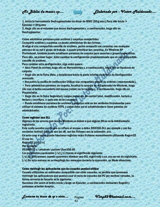 Mi Biblia de trucos xp….                                     Elaborado por : Vìctor Maldonado….

1. Inicie la herramienta Desfragmentador de disco de MMC (Dfrg.msc).Para ello Inicio ->
Ejecutar-> Dfrg.msc
2. Haga clic en el volumen que desea desfragmentar y, a continuación, haga clic en
Desfragmentar.

Como establecer permisos para archivos y carpetas compartidas
Compartir archivos y carpetas se puede administrar de dos formas.
Si elige el uso compartido sencillo de archivos, podrá compartir sus carpetas con cualquier
persona de su red o grupo de trabajo, o puede privatizar sus carpetas. En Windows XP
Profesional, también puede establecer permisos de carpeta para usuarios o grupos específicos.
Para ello, en primer lugar, debe cambiar la configuración predeterminada que es uso compartido
sencillo de archivos.
Para cambiar esta configuración, siga estos pasos:
• Abra Panel de control, haga clic en Herramientas y, a continuación, haga clic en Opciones de
carpeta.
• Haga clic en la ficha Vista, y desplácese hasta la parte inferior de la lista de Configuración
avanzada.
• Desactive la casilla de verificación Utilizar uso compartido simple de archivos (recomendado).
• Para administrar permisos de carpeta, localice la carpeta en el Explorador de Windows, haga
clic con el botón secundario del mouse (ratón) en la carpeta y, a continuación, haga clic en
Propiedades.
• Haga clic en la ficha Seguridad y asigne permisos, de control total, modificación, lectura o
lectura y escritura, a cada uno de los usuarios.
• Puede establecer permisos de archivos y carpetas sólo en las unidades formateadas para
utilizar el sistema de archivos NTFS, y usted debe ser el administrador o tener permiso de
administrador.

Como registrar una DLL
Algunos de los errores que nos da Windows se deben a que alguna Dll no es tá debidamente
registrada.
Esto suele suceder con lo que se refiere al acceso a datos RDO350.DLL por ejemplo y con los
controles ActiveX éstos no son las dll, son los ficheros con la extensión .ocx.
En este caso a veces puede funcionar registrar estos ficheros manualmente utilizando Regsvr32.
El uso es:
Regsvr32 [/u] [/s]
Por ejemplo:
REGSVR32 c:windowssystemDao350.dll
Los parámetros opcionales [/u] [/s] tienen el significado siguiente:
[/u] Lo utilizaremos cuando queremos eliminar una DLL registrada o un .ocx en vez de registrarlo.
[/s] De esta manera no se despliega los mensajes durante la operación, es Modo silencioso.

Como restringir las aplicaciones que los usuarios puedan utilizar
Cuando utilizamos un ordenador compartido con otros usuarios, es posible que queramos
restringir las aplicaciones que puedan usar el resto de usuarios del PC por motivos variados, la
forma correcta de hacerlo es la siguiente:
Hacemos clic sobre el botón Inicio y luego en Ejecutar, a continuación tecleamos Regedit y
pulsamos el botón Aceptar.


Enviame tu truco de xp o vista….            Página            Vlmp82@hotmail.com....
                                            42
 