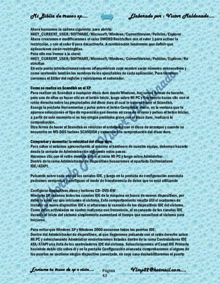 Mi Biblia de trucos xp….                                      Elaborado por : Vìctor Maldonado….

Ahora buscamos la cadena siguiente, para abrirla:
HKEY_CURRENT_USER/SOFTWARE/Microsoft/Windows/CurrentVersion/Policies/Explorer
Ahora crearemos o modificaremos el valor DWORD RestricRun con el valor 1 para activar la
restricción, y con el valor 0 para desactivarla. A continuación tendremos que definir que
aplicaciones serán restringidas.
Para ello nos iremos a la clave:
HKEY_CURRENT_USER/SOFTWARE/Microsoft/Windows/CurrentVersion/Policies/Explorer/Re
stricRun
En este punto introduciremos valores alfanuméricos cuyo nombre serán números consecutivos y
como contenido tendrán los nombres de los ejecutables de cada aplicación. Para terminar
cerramos el Editor del registro y reiniciamos el ordenador.

Como se realiza un Scandisk en el XP
Para realizar un Scandisk a cualquier disco duro desde Windows, hay varias formas de hacerlo,
pero una de ellas es hacer clic en el botón Inicio, luego sobre Mi PC y finalmente haces clic con el
ratón derecho sobre las propiedades del disco duro al cual le quieres hacer el Scandisk.
Escoge la pestaña Herramientas y pulsa sobre el botón Comprobar ahora, en la ventana que te
aparece seleccionas el tipo de reparación que deseas en caso de errores y pulsas el botón Iniciar,
a partir de este momento si no hay ningún problema grave con el disco duro, realizará la
comprobación.
Otra forma de hacer el Scandisk es reiniciar el ordenador con el disco de arranque y cuando se
encuentre en MS-DOS tecleas SCANDISK y comenzará la comprobación del disco duro.

Comprobar y aumentar la velocidad del disco duro.
Para saber si estamos aprovechando al máximo el hardware de nuestro equipo, debemos hacerlo
desde la consola de Administración siguiendo estos pasos:
Hacemos clic con el ratón derecho sobre el icono Mi PC y luego sobre Administrar.
Dentro de la rama Administrador de dispositivos buscaremos el apartado Controladores
IDE/ATAPI.

Pulsando sobre cada uno de los canales IDE, y luego en la pestaña de configuración avanzada
podremos comprobar y configurar el modo de transferencia de datos que se está utilizando

Configurar dispositivos disco y lectores CD- DVD-RW
Windows XP escanea todos los canales IDE de la máquina en busca de nuevos dispositivos, por
defecto cada vez que iniciamos el sistema. Este comportamiento resulta útil si acabamos de
instalar un nuevo dispositivo IDE o si alteramos la conexión de los dispositivos IDE del sistema.
Como estas actividades no suelen realizarse con frecuencia, el escaneado de los canales IDE
durante el inicio del sistema simplemente aumentará el tiempo que necesitará el sistema para
iniciarse.

Para evitar que Windows XP y Windows 2000 escaneen todos los puertos IDE:
Dentro del Administrador de dispositivos, al que llegaremos pulsando con el ratón derecho sobre
Mi PC y seleccionando Administrar encontraremos listados dentro de la rama Controladores IDE
ATA/ATAPI una lista de los controladores IDE del sistema. Seleccionaremos el Canal IDE Primario
haciendo doble clic sobre él y en la pestaña Configuración avanzada comprobaremos si alguno de
los puertos no contiene ningún dispositivo conectado, en cuyo caso deshabilitaremos el puerto


Enviame tu truco de xp o vista….             Página           Vlmp82@hotmail.com....
                                             43
 