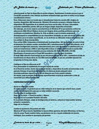 Mi Biblia de trucos xp….                                      Elaborado por : Vìctor Maldonado….

seleccionando en Tipo de dispositivo la opción ninguno. Repetiremos el mismo proceso p ara el
Canal IDE secundario y tras reiniciar el sistema comprobaremos que éste se realiza en un tiempo
sensiblemente inferior.
Nota: Deberemos tener en cuenta que si desactivamos todos los canales IDE, ninguno de
nuestros dispositivos IDE funcionarán. Windows XP necesita escanear y detectar todos los
dispositivos IDE disponibles en el sistema para hacer uso de ellos. Así pues, únicamente
podremos deshabilitar puertos IDE que no tengan ningún dispositivo conectado.
Sin embargo, una de las mejores características de Windows XP es que podemos activar las
extensiones DMA (Direct Memory Access) sin ninguno de los posibles problemas que esto
conllevaba en plataformas Windows 9x. Esto es debido a que el sistema comprobará
dinámicamente la compatibilidad con los dispositivos instalados en cada uno de los canales IDE
si nosotros así se lo hemos especificado, en vez de forzar su utilización incluso si contamos con
una unidad de disco incompatible.
Para activar DMA, iniciaremos el Administrador de dispositivos. Allí buscaremos de entre la lista
de elementos de sistema nuestro controlador IDE y seleccionaremos el Canal IDE primario, en la
pestaña Configuración avanzada, seleccionaremos para cada dispositivo la autodetección y su
modo de transferencia a DMA si está disponible incluso si estaba seleccionada la opción Sólo
PIO, este ajuste funcionará también para las unidades CD-ROM, DVD-ROM y CD-RW.
Repetiremos el proceso para el Canal IDE secundario y reiniciaremos el sistema.
El modo DMA reducirá el porcentaje de uso del procesador del 90 al 10%, y aumentará el ratio de
transferencia de discos duros de 16,6 Mb hasta los 100Mb, lo que nos permitirá ejecutar los
programas de forma mas rápida.

Configurar el tipo de altavoces en XP
Para personalizar el rendimiento de nuestra tarjeta de sonido.
En el Panel de control, dentro del apartado Sonidos y dispositivos de audio encontraremos en la
pestaña Volumen el apartado configuración de altavoces donde pulsando sobre
Avanzada podremos especificar el tipo de altavoces que tiene nuestro sistema.
Así mismo, bajo la pestaña Rendimiento especificaremos el nivel de aceleración y ratio de
conversión que utilizará el sistema.

CONFIGURAR RATON MOUSE

Ajuste su ratón para zurdos
Si usted es zurdo y le gustaría que su ratón trabajara de la manera que usted lo hace, puede
cambiar la configuración para que su ratón también sea zurdo.
Para cambiar la configuración:
Haga clic en Inicio -> Panel de control -> Mouse.
Haga clic en en la pestaña Punteros del ratón.
En la pestaña Botones, abajo de Configuración de botones, seleccione Intercambiar botónes
primario y secundario.
Haga clic en Aceptar.

Cambie la apariencia del puntero del ratón
Windows XP ofrece mucha flexibilidad si desea utilizar punteros del ratón diferentes a la flec ha y
reloj de arena. Puede cambiar todos sus punteros a la vez, o puede cambiarlos de manera
individual. Para cambiar la apariencia del puntero:


Enviame tu truco de xp o vista….             Página           Vlmp82@hotmail.com....
                                             44
 