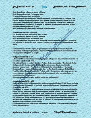 Mi Biblia de trucos xp….                                     Elaborado por : Vìctor Maldonado….

Haga clic en Inicio -> Panel de control -> Mouse.
Haga clic en en la pestaña Punteros del ratón.
En la opción Punteros, haga lo siguiente:
Cambie todos sus punteros a la vez, seleccionando en la lista desplegable un Esquema. Para
cambiar punteros de manera individual, haga clic en el puntero que quiere cambiar en la lista
Personalizar. Después de cada selección, haga clic en Examinar, haga clic en la imagen de
puntero que quiere asignar (una vista previa de la imagen se despliega en la esquina inferior
izquierda), y después haga clic en Abrir.
Haga clic en Aplicar y Aceptar para completar el procedimiento.

Para ajustar la velocidad del puntero
Con Windows XP, usted tiene control sobre su ratón.
Haga clic en Inicio -> Panel de control -> Mouse.
Haga clic en en la pestaña Punteros del ratón.
En la opción Opciones del puntero, bajo Movimiento, deslice la barra a la izquierda para hacer
que el puntero se mueva más lento, o hacia la derecha para hacer que el puntero se mueva más
rápido.

Si selecciona una velocidad rápida, asegúrese que se encuentre seleccionado Mejorar la
precisión del puntero (esto proporciona mejor control del puntero cuando se mueve a distancias
cortas), y después haga clic en Aceptar.

Configurar rendimiento en XP
A Windows XP lo podemos hacer liviano y ligero, claro esta que con ello perderá todo lo bonito y lo
que lo hace agradable a la vista.
Vete a Inicio->Panel de control->Sistema->Pestaña Opciones avanzadas->Rendimiento (Botón
Configuración)-> Efectos visuales: Señala Ajustar para obtener el mejor rendimiento.
Ahora nos vamos a Inicio->Panel de control->Herramientas administrativas->Servicios->
Buscamos Temas y lo deshabilitamos, doble clic, y en Tipo de inicio elegimos: Deshabilitado
Por ultimo Inicio->Ejecutar->msconfig->Pestaña Inicio y desmarcamos todos los programas que
nos arrancan con el equipo y no sean imprescindibles, ya que lo único que suelen hacer es
consumir recursos innecesarios.
Comprobaras q es mas feo, pero también mucho mas suelto y rápido .

Convertir ficheros FAT32 a NTFS
El sistema de archivos Fat32 que se utiliza con lasversiones de Windows 95, 98, Me, no es el más
apropiado para el Windows XP, ya que limita las posibilidades de este sistema operativo. Por ello
es preferible usar NTFS.
Este sistema de archivos se puede elegir en el momento de la instalación del propio Windows Xp,
pero si ya lo has instalado o lo has actualizado desde Windows 98 o Me y no te has acordado de
cambiar de Fat32 a NTFS ahora lo podrás hacer sin necesidad de reinstalar el sistema operativo,
ya que Microsoft proporciona una utilidad pensada para realizar esta conversión. Ten en cuenta
que convertir una unidad formateada en FAT32 a NTFS es un proceso irreversible. Por ello es
recomendable previamente hacer una copia de seguridad de tus archivos más importantes por si
la conversión no funcionase correctamente.
Cuando estés preparado debes pulsar el botón Inicio -> Ejecutar, a continuación escribes cmd y
pulsas el botón Aceptar.


Enviame tu truco de xp o vista….             Página           Vlmp82@hotmail.com....
                                             45
 