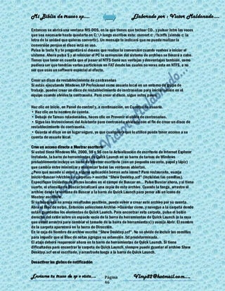 Mi Biblia de trucos xp….                                      Elaborado por : Vìctor Maldonado….

Entonces se abrirá una ventana MS-DOS, en la que tienes que teclear CD.. y pulsar Intro las veces
que sea necesario hasta quedarte en C:> luego escribes esto: convert c: /fs:ntfs (siendo c: la
letra de la unidad que quieras convertir). Un mensaje te indicará que no puede realizar la
conversión porque el disco está en uso.
Pulsa la tecla N y te preguntará si deseas que realice la conversión cuando vuelvas a iniciar el
sistema. Ahora pulsa S y al reiniciar el PC la conversión del sistema de archivos se llevará a cabo.
Tienes que tener en cuenta que el pasar al NTFS tiene sus ventajas y desventajas también, como
pudiera ser que tendrías varias particiones en FAT desde las cuales no veras esta en NTFS, a no
ser que uses un software especial al efecto.

Crear un disco de restablecimiento de contraseñas
Si estás ejecutando Windows XP Profesional como usuario local en un entorno de grupo de
trabajo, puedes crear un disco de restablecimiento de contraseñas para iniciar sesión en el
equipo cuando olvides la contraseña. Para crear el disco, sigue estos pasos:

Haz clic en Inicio, en Panel de control y, a continuación, en Cuentas de usuario.
• Haz clic en tu nombre de cuenta.
• Debajo de Tareas relacionadas, haces clic en Prevenir el olvido de contraseñas.
• Sigue las instrucciones del Asistente para contraseña olvidada con el fin de crear un disco de
restablecimiento de contraseña.
• Guarda el disco en un lugar seguro, ya que cualquiera que lo utilice puede tener acceso a su
cuenta de usuario local.

Cree un acceso directo a Mostrar escritorio
Si usted tiene Windows Me, 2000, 98 o 95 con la Actualización de escritorio de Internet Explorer
instalada, la barra de herramientas de Quick Launch en su barra de tareas de Windows
probablemente incluye un icono de Mostrar escritorio (con un pequeño secante, papel y lápiz)
que cambia entre minimizar y maximizar todas las ventanas abiertas.
¿Pero qué sucede si usted o alguna aplicación borran este icono? Para restaurarlo, escoja
Inicio>Buscar->Archivos o carpetas-> escriba ―Show Desktop.scf‖ (incluidas las comillas).
Especifique Unidades de discos locales en el campo de Buscar en... Pulse Buscar ahora, y si tiene
suerte, el utensilio de Buscar localizará una copia de este archivo. Cuando la tenga, arrastre el
archivo desde la ventana de Buscar a la barra de Quick Launch para poner allí un icono de
Mostrar escritorio.
Si su búsqueda no arroja resultados positivos, puede volver a crear este archivo por su cuenta.
Abra el Bloc de notas. Entonces seleccione Archivo->Guardar como, y navegue a la carpeta donde
están guardados los elementos de Quick Launch. Para encontrar esta carpeta, pulse el botón
derecho del ratón sobre un espacio vacío de la barra de herramientas de Quick Launch (o la raya
que usted arrastra para cambiar el tamaño de la barra de herramienta s) y escoja Abrir. El nombre
de la carpeta aparecerá en la barra de Dirección.
En la caja de Nombre de archivo escriba ―Show Desktop.scf‖. No se olvide de incluir las comillas
para impedir que el Bloc de notas agregue su extensión .txt predeterminada.
El atajo deberá reaparecer ahora en la barra de herramientas de Quick Launch. Si tiene
dificultades para encontrar la carpeta de Quick Launch, siempre puede guardar el archivo Show
Desktop.scf en el escritorio, y arrastrarlo luego a la barra de Quick Launch.

Desactivar los globos de notificación


Enviame tu truco de xp o vista….             Página            Vlmp82@hotmail.com....
                                             46
 