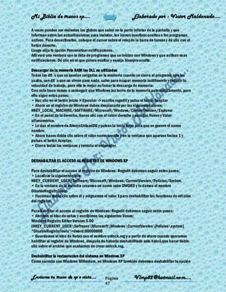 Mi Biblia de trucos xp….                                       Elaborado por : Vìctor Maldonado….

A veces pueden ser molestos los globos que salen en la parte inferior de la pantalla y que
informan sobre las actualizaciones para instalar, los íconos inactivos ocultos o los programas
activos. Para desactivarlos, coloque el cursor sobre el reloj de la barra de tareas y dé clic con el
botón derecho.
Luego elija la opción Personalizar notificaciones.
Allí verá una ventana con la lista de programas que se inician con Windows y que activan esas
notificaciones. Dé clic en el que quiera ocultar y escoja Siempre oculto.

Descargar de la memoria RAM las DLL no utilizadas
Todas las dll´s que se quedan cargadas en la memoria cuando se cierra el programa que las
usaba, son dll´s que no sirven para nada, salvo para ocupar memoria inútilmente y reducir tu
velocidad de trabajo, para ello lo mejor es forzar la descarga de memoria.
Con este truco vamos a conseguir que Windows las borre de la memoria automáticamente, para
ello sigue estos pasos:
• Haz clic en el botón Inicio-> Ejecutar -> escribe regedit y pulsa el botón Aceptar
• Ahora en el registro de Windows debes desplazarte por las siguientes claves:
HKEY_LOCAL_MACHINE/SOFTWARE/Microsoft/Windows/CurrentVersion/Explorer
• En el panel de la derecha, haces clic con el ratón derecho y escoges Nuevo y Valor
alfanumérico.
• Le das el nombre de AlwaysUnloadDll y pulsas la tecla Intro para que se genere el nuevo
nombre.
• Ahora haces doble clic sobre él valor nuevo creado y en la ventana que aparece teclea 1 y
pulsas el botón Aceptar.
• Cierra todas las ventanas y reinicia el ordenador.


DESHABILITAR EL ACCESO AL REGISTRO DE WINDOWS XP

Para deshabilitar el acceso al registro de Windows: Regedit debemos seguir estos pasos:
• Localizar la siguiente clave:
HKEY_CURRENT_USER/Software/Microsoft/Windows/CurrentVersion/Policies/System.
• En la ventana de la derecha creamos un nuevo valor DWORD y le damos el nombre
DisableRegistryTools.
• Hacemos doble clic sobre él y asignamos el valor 1 para deshabilitar las funciones de edi ción
del registro.

Para habilitar el acceso al registro de Windows: Regedit debemos seguir estos pasos:
• Abrimos el bloc de notas y escribimos las siguientes líneas:
Windows Registry Editor Version 5.00
[HKEY_CURRENT_USERSoftwareMicrosoftWindowsCurrentVersionPoliciessystem]
"DisableRegistryTools"=dword:00000000
• Guardamos el bloc de Notas con el nombre unlock.reg y a partir de ahora cuando queramos
habilitar el registro de Windows, después de haberlo deshabilitado solo habrá que hacer doble
clic sobre el archivo que acabamos de crear unlock.reg.

Deshabilitar la restauracion del sistema en Windows XP
Cómo sucedía con Windows Millenium, en Windows XP también debemos deshabilitar la opción


Enviame tu truco de xp o vista….              Página            Vlmp82@hotmail.com....
                                              47
 