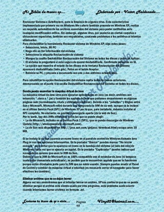 Mi Biblia de trucos xp….                                     Elaborado por : Vìctor Maldonado….

Restaurar Sistema o AutoRestore, para la limpieza de algunos virus. Esta característica
implementada por primera vez en Windows Me y ahora también presente en Windows XP, realiza
un respaldo automático de los archivos esenciales del sistema para poder restituirlos ante
cualquier modificación crítica. Sin embargo, algunos virus, por copiarse en ciertas carpetas o
ubicaciones especiales, también son respaldados, causando problemas a los antivirus al intentar
eliminarlos.
Para deshabilitar la herramienta Restaurar sistema en Windows XP, siga estos pasos:
• Seleccione, Inicio, Mi PC
• Haga clic en Ver información del sistema
• Seleccione la etiqueta Restauración de sistema
• Marque la casilla Deshabilitar Restauración del Sistema en todos los discos y pulse en Aplicar.
• El sistema le preguntará si está seguro de querer deshabilitarlo. Confírmelo pulsando en SI.
• La opción que muestra el estado de los discos en la ventana Restauración del Sistema
aparecerá deshabilitada (todo gris). Pulse en el botón Aceptar.
• Reinicie su PC, y proceda a escanearlo con uno o dos antivirus actualizados.

Para rehabilitar la opción Restauración del sistema repita todos los pasos anteriores,
desmarcando en el punto 4 la casilla Deshabilitar Restauración del Sistema en todos los discos.

Donde puedo encontrar la maquina virtual de Java
La máquina virtual de Java sirve para ejecutar aplicaciones en Java (es decir, archivos con
extensión *.class o *.jar) y también los applets de Java que podemos encontrarnos en algunas
páginas web (normalmente, chats y utilidades similares). Debido a las "peleillas" y litigios entre
Sun y Microsoft, Microsoft retiró durante una temporada la JVM de su web, aunque ya la incluye
en el último Service Pack (SP1) de Windows XP por lo que, para instalarla, deberás instalar el
SP1 completo. No obstante, es posible descargarla aparte (de la web de Sun).
Por lo tanto, hay dos JVMs diferentes entre las que se puede elegir:
• La de Microsoft, incluida en el Service Pack 1 (SP1), que se puede descargar de Windows
Update (http://windowsupdate.microsoft.com).
• La de Sun está disponible en http://java.sun.com/getjava/download.html y ocupa unos 10
MB.

Si se instala la de Sun aparece un nuevo icono en el panel de control de Windows llamado Java
Plug-in con dos opciones interesantes. En la pestaña "Básico" puedes marcar "No iniciar
consola" para evitar que te aparezca un icono en la bandeja del sistema (al lado del reloj de
Windows) cada vez que se ejecuta un applet. En la pestaña "Explorador" puedes indicar qué
navegadores quieres que usen la JVM de Sun.
Debido a que la JVM de Microsoft no es 100% compatible con el estándar de Java (ni tampoco
suele estar demasiado actualizada), es posible que te encuentres applets que no te funcionen
porque estén diceñados justo para la JVM que no estés usando. Siempre puedes acudir al Panel
de Control y cambiar de máquina virtual a voluntad (es necesario cerrar el navegador para hacer
efectivos los cambios).

Eliminar archivos que no se dejan borrar
Alguna vez nos encontramos que al intentar borrar un archivo, XP nos contes ta que no se puede
eliminar porque el archivo está siendo usado por otro programa, este problema suele ocurrir
cuando intentamos borrar archivos en formato .avi.


Enviame tu truco de xp o vista….            Página            Vlmp82@hotmail.com....
                                            48
 