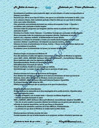 Mi Biblia de trucos xp….                                     Elaborado por : Vìctor Maldonado….

Normalmente el problema suele producirlo algún .avi está dañado y el codec correspondiente se
bloquea y no lo libera.
Recuerda que .AVI no es un tipo de fichero, sino que es un contenedor de formato de video, y que
en la cabecera interna, lleva realmente grabado el tipo de video que es y por tanto el sistema
sabe a que codec debe llamar.
Para solucionar este problema abriremos una ventana de comandos: Inicio -> Ejecutar->
escribimos cmd y pulsamos el botón Aceptar.
Cerramos todos los programas que tengamos abiertos menos la pantalla de MS-DOS que
acabamos de abrir.
Volvemos ha el botón: Inicio->Ejecutar -> escribimos Taskmgr.exe y pulsamos el botón Aceptar
Ahora cerraremos todos los programas que tengamos abiertos, finalizamos el proceso
explorer.exe, y dejamos, también, el Administrador de tareas abierto.
Volvemos a la ventana de comandos e iremos a la carpeta donde tengamos el archivo que
queremos eliminar y escribiremos: del (dejamos un espacio) nombre_archivo
Volvemos de nuevo al administrador de tareas, Archivo -> Nueva tarea y escribimos explorer.exe
para reestablecer el escritorio.
Ya podemos cerrar el administrador de tareas y la ventana de comandos.

Eliminar el login y el password de Windows NT
Para ello iniciamos el editor del registro y buscaremos en el registro de Windows la siguiente
clave: HKEY_LOCAL_MACHINESoftwareMicrosoftWindowsNT_CurrentVersionWinLogin
Ahora tendremos que crear las siguientes variables:
DefaultDomainName: Nombre de dominio por defecto.
DefaultPassword: Password por defecto.
Default UserName: Nombre de usuario login por defecto.
AutoAdminLogon: Le damos el valor 1 para que no aparezca el login/pass.

Eliminar entradas de la barra de direcciones del Navegador
Para eliminar las entradas que aparecen en la barra de direcciones sin tener que borrar el
Historial, debes editar el Registro de Windows, busca esta subclave:
HKEY_CURRENT_USERSoftwareMicrosoftInternet ExplorerTypedURLs
En el panel derecho verás todas las URL.
Elimina las que te interesen que no aparezcan en la barra de direcciones.

Eliminar entradas de la lista Ejecutar
Si quieres borrar los elementos de la lista desplegable en la casilla de Inicio ->Ejecutar debes
seguir los siguientes pasos:
• Abrimos el Regedit y con el propio Inicio -> Ejecutar escribimos Regedit.exe
• Una vez ejecutado buscamos la clave:
HKEY_CURRENT_USERSoftwareMicrosoftWindowsCurrentVersionExplorerRunMRU
• Haz clic en esta carpeta y ya puedes eliminar las entradas que no quieras que aparezcan. Las
entradas de nuestras ejecuciones, son las que tienen el abecedario.
• No elimines los elementos restantes de la lista MRUList, Predeterminado.
• La próxima vez que abras el Windows el cambio habrá surtido efecto.

Eliminar opciones del boton derecho del raton
Cuando hacemos clic con el botón derecho en un programa, archivo o directorio aparecen una


Enviame tu truco de xp o vista….            Página           Vlmp82@hotmail.com....
                                            49
 