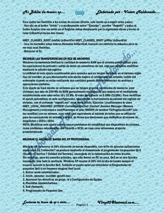 Mi Biblia de trucos xp….                                     Elaborado por : Vìctor Maldonado….

Para quitar las flechitas a los iconos de acceso directo, solo teneis qu e seguir estos pasos:
- Haz clic en el botón "Inicio" y a continuación sobre "Ejecutar", escribe "Regedit" y pulsa el
botón Aceptar.Una vez estés en el Registro debes desplazarte por la siguientes claves y borrar el
valor IsShortCut de las dos claves:

HKEY_CLASSES_ROOTlnkfileIsShortCut HKEY_CLASSES_ROOTpiffileIsShortCut
- Una vez borrados estos valores llamados IsShortCut, bastará con reiniciar la máquina para no
ver más esas flechitas.
- Reiniciar el Pc

MEJORAR LAS TRANSFERENCIAS EN RED DE ARCHIVOS
Windows normalmente limitará la cantidad de memoria RAM que el sistema podrá utilizar para
las operaciones de entrada y salida de datos en conexiones de red, algo que podemos modificar
mediante la edición del registro
La utilidad de este ajuste cuestionable para usuarios que no tengan instalado en el sistema algún
tipo de servidor, ya que básicamente este ajuste mejora el rendimiento de entrada/salida del
ordenador cuando se están realizando una cantidad grande de transferencias de archivos y
operaciones similares.
Este ajuste no hará mucho en sistemas que no tengan grandes cantidades de memoria, pero
sistemas con más de 256 Mb de RAM generalmente encontrarán una mejora en el rendimiento
estableciendo este valor entre 16 y 32 Mb. El valor por defecto es 0.5Mb (512Kb). Para modificar
el ajuste automático en esta configuración, iniciaremos la herramienta de edición del registro de
sistema, con el comando ―regedit.exe‖ en el menú Inicio/Ejecutar. Localizaremos la clave
HKEY_LOCAL_MACHINESYSTEMCurrentControlSetControlSession ManagerMemory
Management y crearemos o modificaremos el valor DWORD de nombre ?IoPageLockLimit? (sin
las comillas) con un número, cuyo valor será equivalente al máximo de bytes que se utilizarán
para las operaciones de entrada y salida, de forma que tendremos que multiplicar el número de
megabytes x 1024 x 1024.
NOTA: Modificar este ajuste puede causar problemas de estabilidad con dispositivos de sistema,
como problemas relacionados con OpenGL o SCSI, en cuyo caso volveremos al ajuste
predeterminado.

MEJORAR EL ANCHO DE BANDA DEL XP PROFESSIONAL

Windows XP se reserva el 20% del ancho de banda disponible, con el fin de ejecutar aplicaciones
especiales. La ?retención? se produce mediante el denominado el programador de paquetes Qo S
(Quality of Service ? Calidad del Servicio), encargado de la optimización de redes locales.
Sin embargo, para los usuarios privados, que sólo tienen un PC en casa, QoS no es una función
necesaria; sino todo lo contrario. Windows XP reserva el 20% del ancho de banda aunque el
usuario cancele la función QoS. También se puede optar por desintalar el Programador de
paquetes QoS si no tenemos ninguna Red Local.
1. Entrar como administrador.
2. Inicio, ejecutar, escribid: gpedit.msc
3. Aparecen las directivas de grupo, id a Configuración de Equipo.
4. Plantillas Administrativas
5. Red (Network)
6. Programador de Paquetes Qos


Enviame tu truco de xp o vista….                              Vlmp82@hotmail.com....
                                            Página 5
 