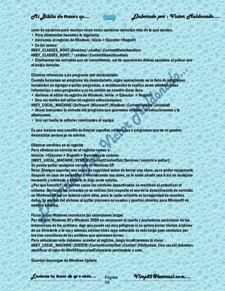 Mi Biblia de trucos xp….                                     Elaborado por : Vìctor Maldonado….

serie de opciones pero muchas veces estas opciones molestan más de lo que ayudan.
• Para eliminarlas hacemos lo siguiente:
• Iniciamos el registro de Windows: Inicio-> Ejecutar >Regedit
• En las ramas:
HKEY_CLASSES_ROOTDirectoryshellexContextMenuHandlers
HKEY_CLASSES_ROOT*shellexContextMenuHandlers
• Eliminamos las entradas que no necesitemos, así no aparecerán dichas opciones al pulsar con
el botón derecho.

Eliminar referencia a un programa mal desinstalado
Cuando borramos un programa sin desinstalarlo, sigue apareciendo en la lista de programas
instalados en Agregar o quitar programas, a continuación te explico como eliminar estas
referencias a esos programas q ya no existen en nuestro disco duro.
• Abrimos el editor de registro de Windows: Inicio -> Ejecutar -> Regedit
• Una vez dentro del editor de registro seleccionamos:
HKEY_LOCAL_MACHINESoftwareMicrosoftWindowsCurrentVersionUninstall
• Ahora buscamos la entrada del programa que queremos eliminar, lo seleccionamos y lo
eliminamos.
• Una vez hecho lo anterior reiniciamos el equipo.

Es una manera muy sencilla de limpiar aquellas referencias a programas que no se pueden
desinstalar porque ya no existen.

Eliminar servicios en el registro
Para eliminar un servicio en el registro vamos a:
Inicicio ->Ejecutar-> Regedit-> Buscamos la cadena:
[HKEY_LOCAL_MACHINE/SYSTEM/CurrentControlSet/Services/servicio a quitar]
Se puede quitar cualquier servicio de Windows XP.
Nota: Siempre exportar una copia de seguridad antes de borrar una clave, pa ra poder recuperarlo
después en caso de necesidad o renombrando esa clave, yo le suelo añadir una X así en cualquier
momento y volviendo a editarlo lo dejo como estaba.
¿Por qué hacerlo?: en ciertos casos los servicios desactivados se reactivan al actualizar el
sistema. Borrando las entradas ya no existen.Con respecto al uso de la desactivación de servicios
en Windows XP ver un tutoríal sobre ellos, pero la razón evidente es la seguridad de nuestros
datos, la rapidez del sistema al quitar procesos no usados y puertas abiertas para Microsoft en
nuestro sistema.

Forzar a que Windows reconozca las extensiones largas
Por defecto Windows NT y Windows 2000 no reconocen el cuarto y posteriores caracteres de las
extensiones de los archivos, algo que puede ser muy peligroso si se quiere borrar ciertos archivos
de un directorio a la vez y además existen otros cuya extensión es más larga pero comienza por
los tres caracteres de los archivos que queremos borrar.
Para solucionar esto debemos acceder al registro, luego localizaremos la clave
HKEY_LOCAL_MACHINESYSTEMCurrentControlSetControlFileSystem. Una vez ahí debemos
modificar el valor de Win95TruncatedExtensions poniéndolo a cero.

Guardar descargas de Windows Update


Enviame tu truco de xp o vista….            Página           Vlmp82@hotmail.com....
                                            50
 