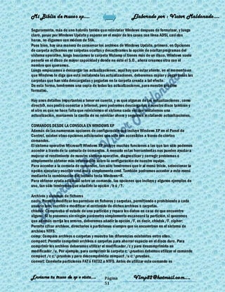 Mi Biblia de trucos xp….                                   Elaborado por : Vìctor Maldonado….

Seguramente, más de uno habréis tenido que reinstalar Windows despues de formatear, y luego
claro, pasar por Windows Update y esperar en el mejor de los casos con línea ADSL casi dos
horas, no digamos con módem de 56k.
Pues bien, hay una manera de conservar los archivos de Windows Update, primero, en Opciones
de carpeta activamos ver carpetas ocultas y desactivamos la opción de ocultar programas del
sistema operativo, luego buscamos la carpeta Wutemp si tienes más de un disco, Windows suele
ponerla en el disco de mayor capacidad y donde no esté el S.O., ahora creamos otra con el
nombre que queramos.
Luego empezamos a descargar las actualizaciones, aquí hay que estar atento, en el momento en
que Windows te diga que está instalando las actualizaciones, deberemos copiar y pegar todas las
carpetas que han sido descargadas y pegarlas en la carpeta creada a tal efecto.
De esta forma, tendremos una copia de todas las actualizaciones, para nuestro próximo
formateo.

Hay unos detalles importantes a tener en cuenta, y es que algunas de las actualizaciones , como
directx9, nos pedirá conectar a Internet, pero podremos descargarlas a nuestro disco también y
el otro es que no hace falta que reiniciemos el sistema cada vez que instalemos una
actualización, marcamos la casilla de no reiniciar ahora y seguimos instalando actualizaciones.

COMANDOS DESDE LA CONSOLA EN WINDOWS XP
Además de las numerosas opciones de configuración que incluye Windows XP en el Panel de
Control, existen otras opciones adicionales que sólo son accesibles a través de ciertos
comandos.
El sistema operativo Microsoft Windows XP incluye muchas funciones a las que tan sólo podemos
acceder a través de la consola de comandos. A menudo estas herramientas nos pueden ayudar a
mejorar el rendimiento de nuestro sistema operativo, diagnosticar y corregir problemas o
simplemente obtener más información sobre la configuración de nuestro equipo.
Para acceder a la consola de comandos, tan sólo tendremos que ir al menú Inicio, seleccionar la
opción ejecutar y escribir cmd.exe ó simplemente cmd. También podremos acceder a este menú
mediante la combinación del teclado tecla Windows+R.
Para obtener ayuda adicional sobre un comando, las opciones que incluye y algunos ejemplos de
uso, tan sólo tendremos que añadirle la opción /h ó /?.

Archivos y sistemas de ficheros
cacls: Permite modificar los permisos en ficheros y carpetas, permitiendo o prohibiendo a cada
usuario leer, escribir o modificar el contenido de dichos archivos o carpetas.
chkdsk: Comprueba el estado de una partición y repara los daños en caso de que encuentre
alguno. Si lo ponemos sin ningún parámetro simplemente escaneará la partición, si queremos
que además corrija los errores, deberemos añadir la opción /F, es decir, chkdsk /F. cipher:
Permite cifrar archivos, directorios o particiones siempre que se encuentren en el sistema de
archivos NTFS.
comp: Compara archivos o carpetas y muestra las diferencias existentes entre ellos.
compact: Permite comprimir archivos o carpetas para ahorrar espacio en el disco duro. Para
comprimir los archivos deberemos utilizar el modificador /c y para descomprimirlo en
modificador /u. Por ejemplo, para comprimir la carpeta c:pruebas debemos utilizar el comando
compact /c c:pruebas y para descomprimirla compact /u c:pruebas.
convert: Convierte particiones FAT ó FAT32 a NTFS. Antes de utilizar este comando es


Enviame tu truco de xp o vista….           Página           Vlmp82@hotmail.com....
                                           51
 