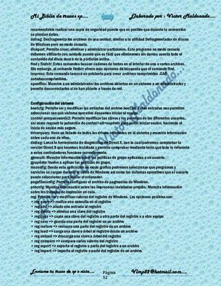 Mi Biblia de trucos xp….                                    Elaborado por : Vìctor Maldonado….

recomendable realizar una copia de seguridad puesto que es posible que durante la conversión
se pierdan datos.
defrag: Desfragmenta los archivos de una unidad, similar a la utilidad Defragmentador de discos
de Windows pero en modo consola.
diskpart: Permite crear, eliminar y administrar particiones. Este programa en modo consola
debemos utilizarlo con cuidado puesto que es fácil que eliminemos sin darnos cuenta todo el
contenido del disco duro o de la partición activa.
find y findstr: Estos comandos buscan cadenas de textos en el interior de uno o varios archivos.
Sin embargo, el comando findstr ofrece más opciones de búsqueda que el comando find.
iexpress: Este comando lanzará un asistente para crear archivos comprimidos .CAB
autodescomprimibles.
openfiles: Muestra a un administrador los archivos abiertos en un sistema a un administrador y
permite desconectarlos si se han abierto a través de red.


Configuración del sistema
bootcfg: Permite ver y modificar las entradas del archivo boot.ini. Estas entradas nos permiten
seleccionar con que sistema operativo deseamos iniciar el equipo.
control userpasswords2: Permite modificar las claves y los permisos de los diferentes usuarios,
así como requerir la pulsación de control+alt+suprimir para poder iniciar sesión, haciendo el
inicio de sesión más seguro.
driverquery: Hace un listado de todos los drivers instalados en el sistema y muestra información
sobre cada uno de ellos.
dxdiag: Lanza la herramienta de diagnóstico de Direct X, con la cual podremos comprobar la
versión Direct X que tenemos instalada y permite comprobar mediante tests que todo lo referente
a estos controladores funcione correctamente.
gpresult: Muestra información sobre las políticas de grupo aplicadas a un usuario.
gpupdate: Vuelve a aplicar las políticas de grupo.
msconfig: Desde esta aplicación en modo gráfico podremos seleccionar que programas y
servicios se cargan durante el inicio de Windows así como los sistemas operativos que el usuario
puede seleccionar para iniciar el ordenador.
pagefileconfig: Permite configurar el archivo de paginación de Windows.
prncnfg: Muestra información sobre las impresoras instaladas prnjobs: Muestra información
sobre los trabajos de impresión en cola.
reg: Permite ver y modificar valores del registro de Windows. Las opciones posibles son:
• reg query => realiza una consulta en el registro
• reg add => añade una entrada al registro
• reg delete => elimina una clave del registro
• reg copy => copia una clave del registro a otra parte del registro o a otro equipo
• reg save => guarda una parte del registro en un archivo
• reg restore => restaura una parte del registro de un archivo
• reg load => carga una clave o árbol al registro desde un archivo
• reg unload => descarga una clave o árbol del registro
• reg compare => compara varios valores del registro
• reg export => exporta el registro o parte del registro a un archivo
• reg import => importa el registro o parte del registro de un archivo



Enviame tu truco de xp o vista….           Página           Vlmp82@hotmail.com....
                                           52
 