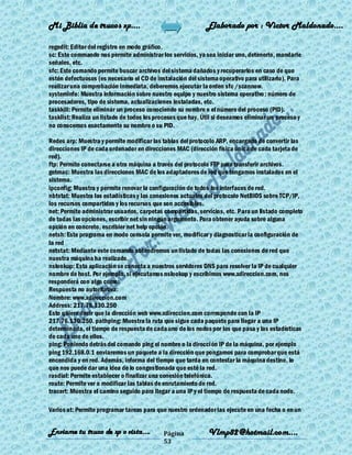 Mi Biblia de trucos xp….                                     Elaborado por : Vìctor Maldonado….

regedit: Editor del registro en modo gráfico.
sc: Este commando nos permite administrar los servicios, ya sea iniciar uno, detenerlo, mandarle
señales, etc.
sfc: Este comando permite buscar archivos del sistema dañados y recuperarlos en caso de que
estén defectuosos (es necesario el CD de instalación del sistema operativo para utilizarlo). Para
realizar una comprobación inmediata, deberemos ejecutar la orden sfc /scannow.
systeminfo: Muestra información sobre nuestro equipo y nuestro sistema operativo : número de
procesadores, tipo de sistema, actualizaciones instaladas, etc.
taskkill: Permite eliminar un proceso conociendo su nombre o el número del proceso (PID).
tasklist: Realiza un listado de todos los procesos que hay. Útil si deseamos eliminar un proceso y
no conocemos exactamente su nombre o su PID.

Redes arp: Muestra y permite modificar las tablas del protocolo ARP, encargado de convertir las
direcciones IP de cada ordenador en direcciones MAC (dirección física única de cada tarjeta de
red).
ftp: Permite conectarse a otra máquina a través del protocolo FTP para transferir archivos.
getmac: Muestra las direcciones MAC de los adaptadores de red que tengamos instalados en el
sistema.
ipconfig: Muestra y permite renovar la configuración de todos los interfaces de red.
nbtstat: Muestra las estadísticas y las conexiones actuales del protocolo NetBIOS sobre TCP/IP,
los recursos compartidos y los recursos que son accesibles.
net: Permite administrar usuarios, carpetas compartidas, servicios, etc. Para un listado completo
de todas las opciones, escribir net sin ningún argumento. Para obtener ayuda sobre alguna
opción en concreto, escribier net help opción.
netsh: Este programa en modo consola permite ver, modificar y diagnosticar la configuración de
la red
netstat: Mediante este comando obtendremos un listado de todas las conexiones de red que
nuestra máquina ha realizado.
nslookup: Esta aplicación se conecta a nuestros servidores DNS para resolver la IP de cualquier
nombre de host. Por ejemplo, si ejecutamos nslookup y escribimos www.xdireccion.com, nos
responderá con algo como:
Respuesta no autoritativa:
Nombre: www.xdireccion.com
Address: 217.76.130.250
Esto quiere decir que la dirección web www.xdireccion.com corresponde con la IP
217.76.130.250. pathping: Muestra la ruta que sigue cada paquete para llegar a una IP
determinada, el tiempo de respuesta de cada uno de los nodos por los que pasa y las estadísticas
de cada uno de ellos.
ping: Poniendo detrás del comando ping el nombre o la dirección IP de la máquina, por ejemplo
ping 192.168.0.1 enviaremos un paquete a la dirección que pongamos para comprobar que está
encendida y en red. Además, informa del tiempo que tarda en contestar la máquina destino, lo
que nos puede dar una idea de lo congestionada que esté la red.
rasdial: Permite establecer o finalizar una conexión telefónica.
route: Permite ver o modificar las tablas de enrutamiento de red.
tracert: Muestra el camino seguido para llegar a una IP y el tiempo de respuesta de cada nodo.

Varios at: Permite programar tareas para que nuestro ordenador las ejecute en una fecha o en un


Enviame tu truco de xp o vista….            Página            Vlmp82@hotmail.com....
                                            53
 