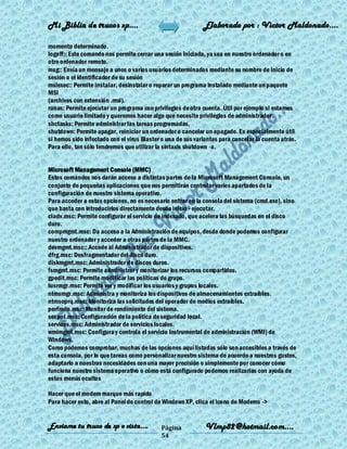 Mi Biblia de trucos xp….                                     Elaborado por : Vìctor Maldonado….

momento determinado.
logoff:: Este comando nos permite cerrar una sesión iniciada, ya sea en nuestro ordenador o en
otro ordenador remoto.
msg:: Envía un mensaje a unos o varios usuarios determinados mediante su nombre de inicio de
sesión o el identificador de su sesión
msiexec:: Permite instalar, desinstalar o reparar un programa instalado mediante un paquete
MSI
(archivos con extensión .msi).
runas: Permite ejecutar un programa con privilegios de otra cuenta. Útil por ejemplo si estamos
como usuario limitado y queremos hacer algo que necesite privilegios de administrador.
shctasks: Permite administrar las tareas programadas.
shutdown: Permite apagar, reiniciar un ordenador o cancelar un apagado. Es especialmente útil
si hemos sido infectado con el virus Blaster o una de sus variantes para cancelar la cuenta atrás.
Para ello, tan sólo tendremos que utilizar la sintaxis shutdown -a.


Microsoft Management Console (MMC)
Estos comandos nos darán acceso a distintas partes de la Microsoft Management Console, un
conjunto de pequeñas aplicaciones que nos permitirán controlar varios apartados de la
configuración de nuestro sistema operativo.
Para acceder a estas opciones, no es necesario entrar en la consola del sistema (cmd.exe), sino
que basta con introducirlos directamente desde inicio - ejecutar.
ciadv.msc: Permite configurar el servicio de indexado, que acelera las búsquedas en el disco
duro.
compmgmt.msc: Da acceso a la Administración de equipos, desde donde podemos configurar
nuestro ordenador y acceder a otras partes de la MMC.
devmgmt.msc:: Accede al Administrador de dispositivos.
dfrg.msc: Desfragmentador del disco duro.
diskmgmt.msc: Administrador de discos duros.
fsmgmt.msc: Permite administrar y monitorizar los recursos compartidos.
gpedit.msc: Permite modificar las políticas de grupo.
lusrmgr.msc: Permite ver y modificar los usuarios y grupos locales.
ntmsmgr.msc: Administra y monitoriza los dispositivos de almacenamientos extraíbles.
ntmsoprq.msc: Monitoriza las solicitudes del operador de medios extraíbles.
perfmon.msc: Monitor de rendimiento del sistema.
secpol.msc: Configuración de la política de seguridad local.
services.msc: Administrador de servicios locales.
wmimgmt.msc: Configura y controla el servicio Instrumental de administración (WMI) de
Windows.
Como podemos comprobar, muchas de las opciones aquí listadas sólo son accesibles a través de
esta consola, por lo que tareas como personalizar nuestro sistema de acuerdo a nuestros gustos,
adaptarlo a nuestras necesidades con una mayor precisión o simplemente por conocer cómo
funciona nuestro sistema operativo o cómo está configurado podemos realizarlas con ayuda de
estos menús ocultos

Hacer que el modem marque más rapido
Para hacer esto, abre al Panel de control de Windows XP, clica el icono de Modems ->


Enviame tu truco de xp o vista….            Página            Vlmp82@hotmail.com....
                                            54
 