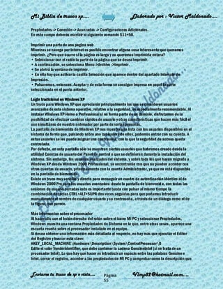 Mi Biblia de trucos xp….                                    Elaborado por : Vìctor Maldonado….

Propiedades -> Conexión -> Avanzadas -> Configuraciones Adicionales.
En este campo deberás escribir el siguiente comando S11=50.

Imprimir una parte de una pagina web
Mientras se navega por Internet es posible encontrar alguna cosa interesante que queramos
imprimir. ¿Pero que ocurre si la página es larga y no queremos imprimirla entera?
• Seleccionar con el ratón la parte de la página que se desea imprimir.
• A continuación, se selecciona Menu->Archivo ->Imprimir.
• Se abrirá la ventana de imprimir.
• En ella hay que activar la casilla Selección que aparece dentro del apartado Intervalo de
Impresión.
• Pulsaremos, entonces, Aceptar y de esta forma se consigue impresa en papel la parte
seleccionada en el punto anterior.

Login tradicional en Windows XP
Un truco para Windows XP que apreciarán principalmente los que se consideren usuarios
avanzados de este sistema operativo, relativo a la seguridad, es especialmente recomendable. Al
instalar Windows XP Home o Professional si no forma parte de un dominio, disfrutamos de la
posibilidad de efectuar cambios rápidos de usuario y otras características que hacen más fácil el
uso simultáneo de nuestro ordenador por parte de varias personas.
La pantalla de bienvenida de Windows XP nos muestra una lista con los usuarios disponibles en el
sistema de forma que, pulsando sobre uno cualquiera de ellos, podemos entrar con su cuenta. A
estos usuarios se les puede asignar una contraseña, con lo que la seguridad de acceso queda
controlada.
Por defecto, en esta pantalla sólo se muestran ciertos usuarios que habremos creado desde la
utilidad Cuentas de usuario del Panel de control o que se definieron durante la instalación del
sistema. Sin embargo, los usuarios avanzados del sistema, y sobre todo los que hayan migrado a
Windows XP desde Windows 2000 Professional, se encontrarán con que no pueden acceder con
otras cuentas de usuario, principalmente con la cuenta Administrador, ya que no está disponible
en la pantalla de bienvenida.
Existe un truco muy sencillo y directo para conseguir un cuadro de autenticación idéntico al de
Windows 2000 Pro para los usuarios avanzados: desde la pantalla de bienvenid a, con todas las
sesiones de usuario cerradas esto es importante basta con pulsar al mismo tiempo la
combinación de teclas CTRL+ALT+SUPR dos veces seguidas para que podamos introducir
manualmente el nombre de cualquier usuario y su contraseña, a través de un diálogo como el de
la figura, que parece.

Más informacion sobre el procesador
Al hacer clic con el botón derecho del ratón sobre el icono Mi PC y seleccionar Propiedades,
Windows muestra una ventana Propiedades de Sistema en la que, entre otras cosas , aparece una
escueta reseña sobre el procesador instalado en el equipo.
Si desea obtener una información más detallada al respecto, no hay más que ejecutar el Editor
del Registro y buscar esta clave:
HKEY_LOCAL_MACHINEHardwareDescriptionSystemCentralProcessor0
Edite el valor VendorIdentifier, que debe contener la cadena GenuineIntel (si se trata de un
procesador Intel). Lo que hay que hacer es introducir un espacio entre las palabras Genuine e
Intel, cerrar el registro, acceder a las propiedades de Mi PC y comprobar como la descripción que


Enviame tu truco de xp o vista….           Página            Vlmp82@hotmail.com....
                                           55
 