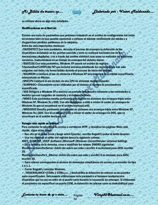 Mi Biblia de trucos xp….                                    Elaborado por : Vìctor Maldonado….

se obtiene ahora es algo más detallada.

Modificaciones en el Boot.ini

Existen una serie de parámetros que podemos introducir en el archivo de configuración del inicio
de sistema boot.ini que pueden ayudarnos a obtener el máximo rendimiento del mismo o a
diagnosticar posibles problemas en la máquina.
Entre los más importantes destacan:
/FASTDETECT Con este parámetro, durante el proceso de arranque la detección de los
dispositivos instalados en los puertos paralelo y serie se realizará haciendo uso de los
mecanismos plug&play, y no a través del archivo ntdetect.com como se realizaba en anteriores
versiones, traduciéndose en un tiempo de arranque del sistema menor.
/BOOTLOG Con este parámetro, Windows XP creará un archivo de registro
%SystemRoot%NTBTLOG.TXT que incluirá entradas detallando los controladores han sido
cargados con éxito y de forma fallida durante el proceso de inicio del sistema.
/MAXMEM=x Limitará el uso de memoria a Windows XP únicamente a la cantidad especificada,
interpretada en Mbytes.
/ONECPU Limitará el uso de más de una CPU en sistemas multiprocesador.
/NUMPROC= Únicamente serán utilizados por el sistema el número de procesadores
especificado.
/SOS Obligará a Windows XP a mostrar en pantalla información referente a los controlados a
medida que son cargados en memoria y el sistema iniciado.
/WIN95 Este parámetro resulta pertinente únicamente en sistemas con arranque triple entre
Windows XP, Windows 9x y DOS. Con ello obligamos a ntldr a iniciar el sector de arranque de
Windows 9x que se encontrará en el archivo bootsect.w40.
/WIN95DOS Resulta pertinente únicamente en sistemas con arranque triple entre Windows XP,
Windows 9x y DOS. Con él se obliga a ntldr a iniciar el sector de arranque de DOS, que se
encontrará en el archivo bootsect.dos.

Navegar más rapido en Internet
Para aumentar la velocidad de acceso a servidores HTTP, y visualizar las páginas Webs más
rápido, sigue estos pasos:
• Haz clic en el botón Inicio y luego sobre Ejecutar, escribe Regedit y pulsa el botón Aceptar.
• Una vez estás en el editor del registro busca la siguiente cadena:
HKEY_CURRENT_USERSoftwareMicrosoftWindowsCurrentVersionInternet Settings
• En la ventana de la derecha, crear o modificar los valores DWORD siguientes:
MaxConnectionsPerServer: doble clic sobre ese valor y escribir 4 en decimal,para ADSL escribir
20.
MaxConnectionsPer1_0Server: doble clic sobre ese valor y escribir 8 en decimal, para ADSL
escribir 20.
• Esos valores corresponden al número de demandas simultáneas de acceso a un servidor de tipo
1 o 1.1.
• Cerrar Regedit y reiniciar Windows.
• /NOSERIALMICE=[COMx | COMx,y,z...] Deshabilita la detección de ratones en los puertos
serie especificados. Únicamente utilizaremos este parámetro si tenemos cualquier otro
dispositivo que no sea un ratón en el puerto serie durante la secuencia de arranque. Si utilizamos
el parámetro sin especificar un puerto COM, la detección de ratones serie se deshabilitará para


Enviame tu truco de xp o vista….            Página           Vlmp82@hotmail.com....
                                            56
 